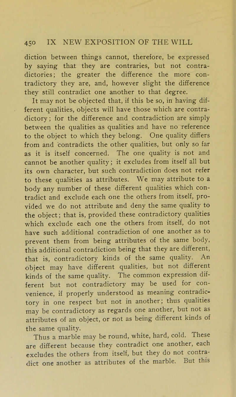 diction between things cannot, therefore, be expressed by saying that they are contraries, but not contra- dictories; the greater the difference the more con- tradictory they are, and, however slight the difference they still contradict one another to that degree. It may not be objected that, if this be so, in having dif- ferent qualities, objects will have those which are contra- dictory ; for the difference and contradiction are simply between the qualities as qualities and have no reference to the object to which they belong. One quality differs from and contradicts the other qualities, but only so far as it is itself concerned. The one quality is not and cannot be another quality; it excludes from itself all but its own character, but such contradiction does not refer to these qualities as attributes. We may attribute to a body any number of these different qualities which con- tradict and exclude each one the others from itself, pro- vided we do not attribute and deny the same quality to the object; that is, provided these contradictory qualities which exclude each one the others from itself, do not have such additional contradiction of one another as to prevent them from being attributes of the same body, this additional contradiction being that they are different, that is, contradictory kinds of the same quality. An object may have different qualities, but not different kinds of the same quality. The common expression dif- ferent but not contradictory may be used for con- venience, if properly understood as meaning contradic- tory in one respect but not in another; thus qualities may be contradictory as regards one another, but not as attributes of an object, or not as being different kinds of the same quality. Thus a marble may be round, white, hard, cold. These are different because they contradict one another, each excludes the others from itself, but they do not contra- dict one another as attributes of the marble. But this