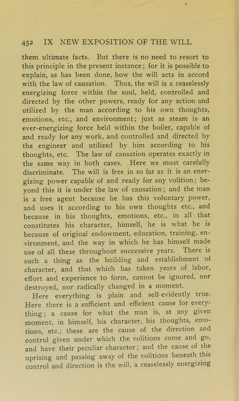 them ultimate facts. But there is no need to resort to this principle in the present instance; for it is possible to explain, as has been done, how the will acts in accord with the law of causation. Thus, the will is a ceaselessly energizing force within the soul, held, controlled and directed by the other powers, ready for any action and utilized by the man according to his own thoughts, emotions, etc., and environment; just as steam is an ever-energizing force held within the boiler, capable of and ready for any work, and controlled and directed by the engineer and utilized by him according to his thoughts, etc. The law of causation operates exactly in the same way in both cases. Here we must carefully discriminate. The will is free in so far as it is an ener- gizing power capable of and ready for any volition; be- yond this it is under the law of causation; and the man is a free agent because he has this voluntary power, and uses it according to his own thoughts etc., and because in his thoughts, emotions, etc., in all that constitutes his character, himself, he is what he is because of original endowment, education, training, en- vironment, and the way in which he has himself made use of all these throughout successive years. There is such a thing as the building and establishment of character, and that which has taken years of labor, effort and experience to form, cannot be ignored, nor destroyed, nor radically changed in a moment. Here everything is plain and self-evidently true. Here there is a sufficient and efficient cause for every- thing ; a cause for what the man is, at any given moment, in himself, his character, his thoughts, emo- tions, etc.; these are the cause of the direction and control given under which the volitions come and go, and have their peculiar character; and the cause of the uprising and passing away of the volitions beneath this control and direction is the will, a ceaselessly energizing