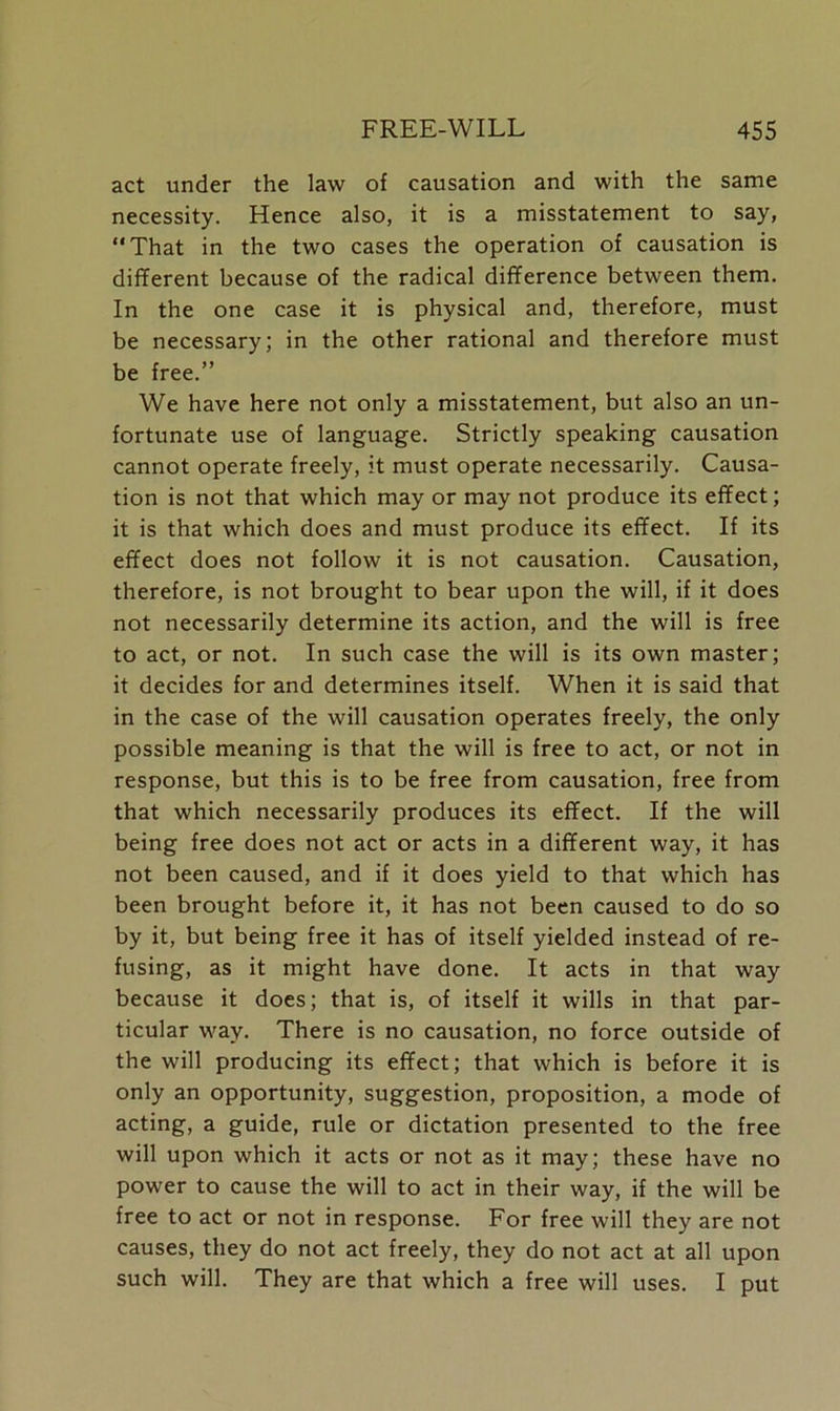 act under the law of causation and with the same necessity. Hence also, it is a misstatement to say, “That in the two cases the operation of causation is different because of the radical difference between them. In the one case it is physical and, therefore, must be necessary; in the other rational and therefore must be free.” We have here not only a misstatement, but also an un- fortunate use of language. Strictly speaking causation cannot operate freely, it must operate necessarily. Causa- tion is not that which may or may not produce its effect; it is that which does and must produce its effect. If its effect does not follow it is not causation. Causation, therefore, is not brought to bear upon the will, if it does not necessarily determine its action, and the will is free to act, or not. In such case the will is its own master; it decides for and determines itself. When it is said that in the case of the will causation operates freely, the only possible meaning is that the will is free to act, or not in response, but this is to be free from causation, free from that which necessarily produces its effect. If the will being free does not act or acts in a different way, it has not been caused, and if it does yield to that which has been brought before it, it has not been caused to do so by it, but being free it has of itself yielded instead of re- fusing, as it might have done. It acts in that way because it does; that is, of itself it wills in that par- ticular way. There is no causation, no force outside of the will producing its effect; that which is before it is only an opportunity, suggestion, proposition, a mode of acting, a guide, rule or dictation presented to the free will upon which it acts or not as it may; these have no power to cause the will to act in their way, if the will be free to act or not in response. For free will they are not causes, they do not act freely, they do not act at all upon such will. They are that which a free will uses. I put