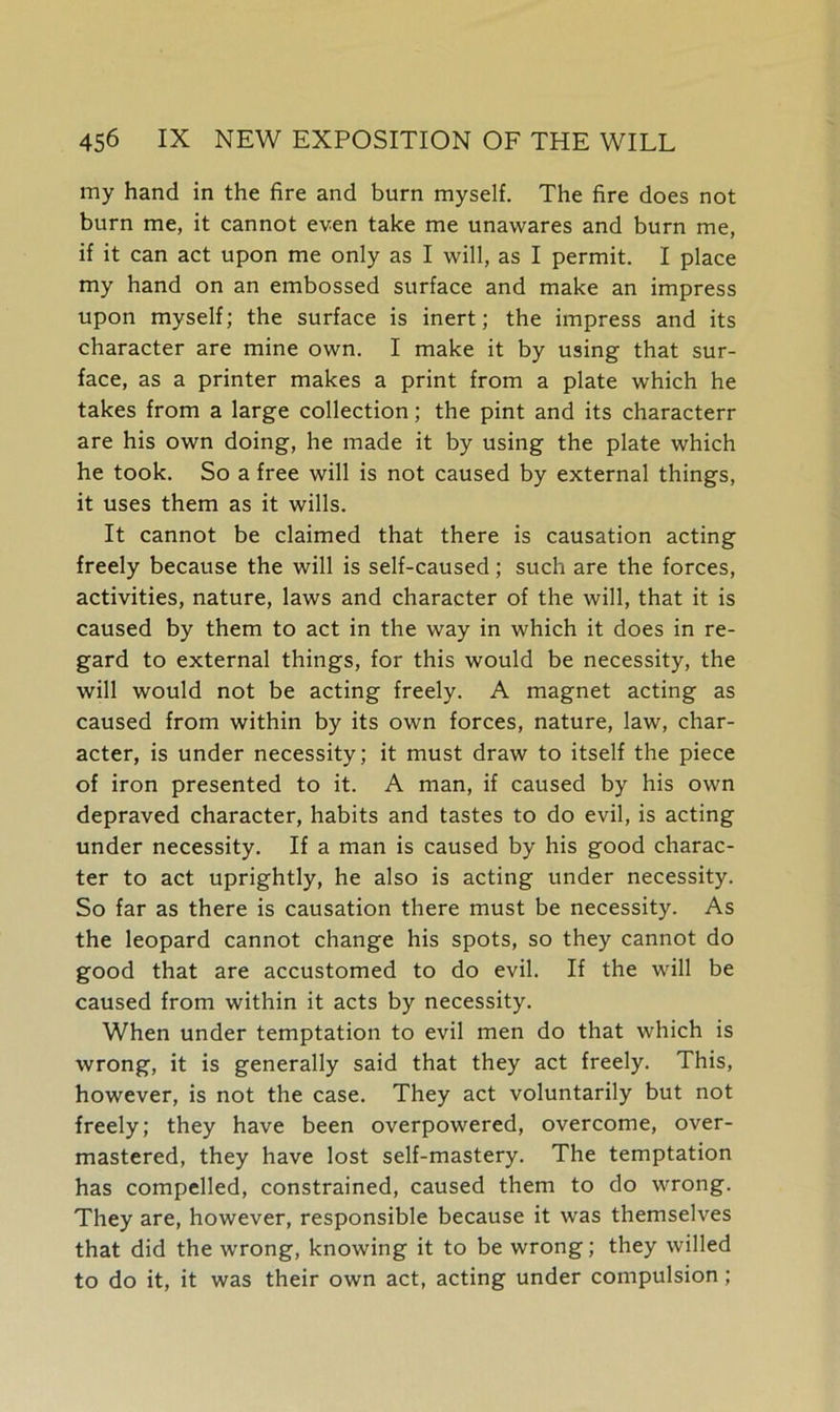 my hand in the fire and burn myself. The fire does not burn me, it cannot even take me unawares and burn me, if it can act upon me only as I will, as I permit. I place my hand on an embossed surface and make an impress upon myself; the surface is inert; the impress and its character are mine own. I make it by using that sur- face, as a printer makes a print from a plate which he takes from a large collection; the pint and its characterr are his own doing, he made it by using the plate which he took. So a free will is not caused by external things, it uses them as it wills. It cannot be claimed that there is causation acting freely because the will is self-caused; such are the forces, activities, nature, laws and character of the will, that it is caused by them to act in the way in which it does in re- gard to external things, for this would be necessity, the will would not be acting freely. A magnet acting as caused from within by its own forces, nature, law, char- acter, is under necessity; it must draw to itself the piece of iron presented to it. A man, if caused by his own depraved character, habits and tastes to do evil, is acting under necessity. If a man is caused by his good charac- ter to act uprightly, he also is acting under necessity. So far as there is causation there must be necessity. As the leopard cannot change his spots, so they cannot do good that are accustomed to do evil. If the will be caused from within it acts by necessity. When under temptation to evil men do that which is wrong, it is generally said that they act freely. This, however, is not the case. They act voluntarily but not freely; they have been overpowered, overcome, over- mastered, they have lost self-mastery. The temptation has compelled, constrained, caused them to do wrong. They are, however, responsible because it was themselves that did the wrong, knowing it to be wrong; they willed to do it, it was their own act, acting under compulsion;