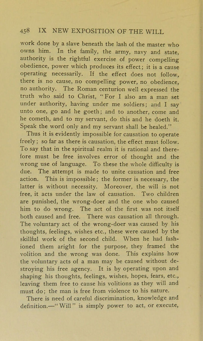 work done by a slave beneath the lash of the master who owns him. In the family, the army, navy and state, authority is the rightful exercise of power compelling obedience, power which produces its effect; it is a cause operating necessarily. If the effect does not follow, there is no cause, no compelling power, no obedience, no authority. The Roman centurion well expressed the truth who said to Christ, “For I also am a man set under authority, having under me soldiers; and I say unto one, go and he goeth; and to another, come and he cometh, and to my servant, do this and he doeth it. Speak the word only and my servant shall be healed.” Thus it is evidently impossible for causation to operate freely; so far as there is causation, the effect must follow. To say that in the spiritual realm it is rational and there- fore must be free involves error of thought and the wrong use of language. To these the whole difficulty is due. The attempt is made to unite causation and free action. This is impossible; the former is necessary, the latter is without necessity. Moreover, the will is not free, it acts under the law of causation. Two children are punished, the wrong-doer and the one who caused him to do wrong. The act of the first was not itself both caused and free. There was causation all through. The voluntary act of the wrong-doer was caused by his thoughts, feelings, wishes etc., these were caused by the skillful work of the second child. When he had fash- ioned them aright for the purpose, they framed the volition and the wrong was done. This explains how the voluntary acts of a man may be caused without de- stroying his free agency. It is by operating upon and shaping his thoughts, feelings, wishes, hopes, fears, etc., leaving them free to cause his volitions as they will and must do; the man is free from violence to his nature. There is need of careful discrimination, knowledge and definition.—“Will” is simply power to act, or execute,