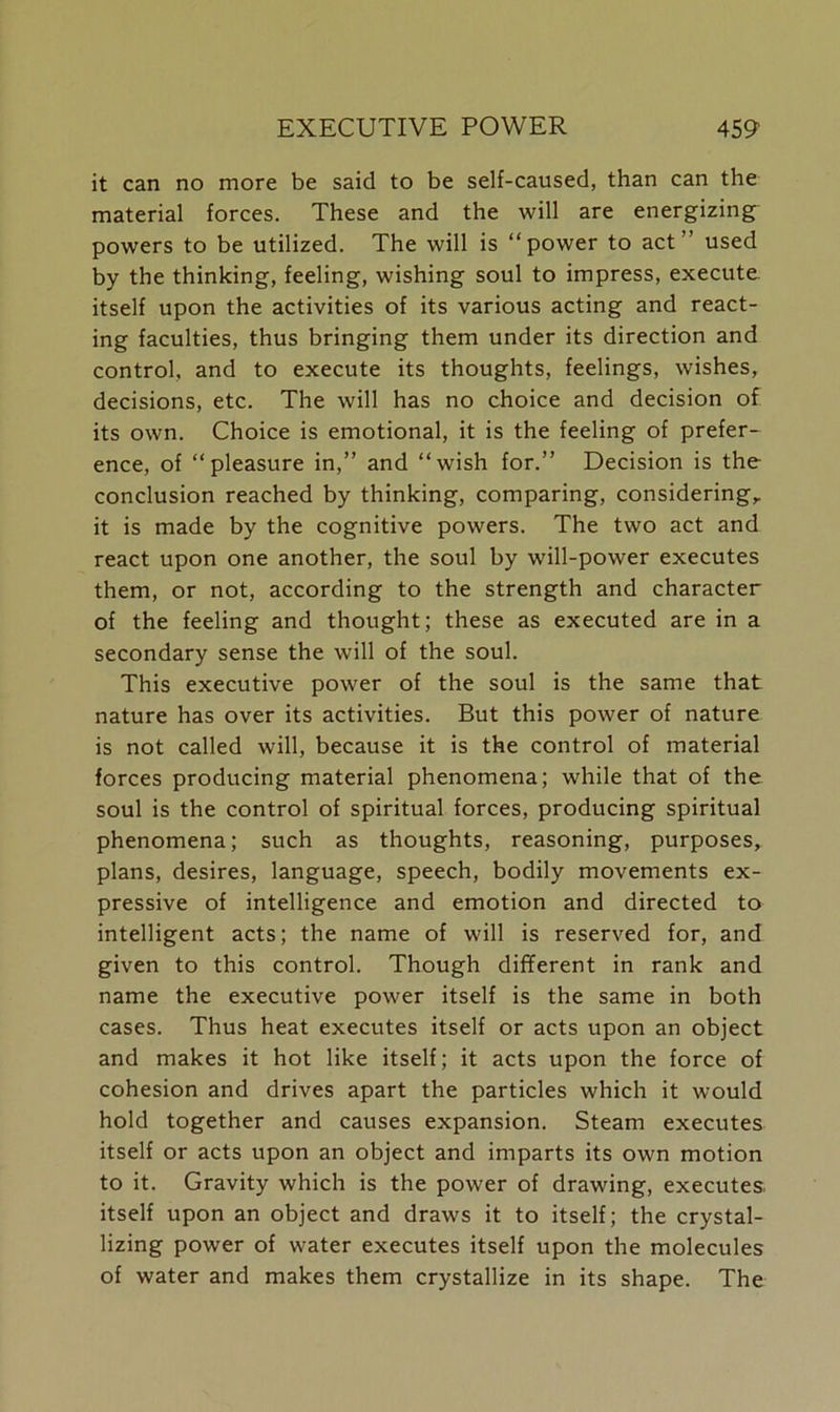 it can no more be said to be self-caused, than can the material forces. These and the will are energizing powers to be utilized. The will is “power to act” used by the thinking, feeling, wishing soul to impress, execute, itself upon the activities of its various acting and react- ing faculties, thus bringing them under its direction and control, and to execute its thoughts, feelings, wishes, decisions, etc. The will has no choice and decision of its own. Choice is emotional, it is the feeling of prefer- ence, of “pleasure in,” and “wish for.” Decision is the conclusion reached by thinking, comparing, considering,, it is made by the cognitive powers. The two act and react upon one another, the soul by will-power executes them, or not, according to the strength and character of the feeling and thought; these as executed are in a secondary sense the will of the soul. This executive power of the soul is the same that nature has over its activities. But this power of nature is not called will, because it is the control of material forces producing material phenomena; while that of the soul is the control of spiritual forces, producing spiritual phenomena; such as thoughts, reasoning, purposes, plans, desires, language, speech, bodily movements ex- pressive of intelligence and emotion and directed to intelligent acts; the name of will is reserved for, and given to this control. Though different in rank and name the executive power itself is the same in both cases. Thus heat executes itself or acts upon an object and makes it hot like itself; it acts upon the force of cohesion and drives apart the particles which it would hold together and causes expansion. Steam executes itself or acts upon an object and imparts its own motion to it. Gravity which is the power of drawing, executes, itself upon an object and draws it to itself; the crystal- lizing power of water executes itself upon the molecules of water and makes them crystallize in its shape. The