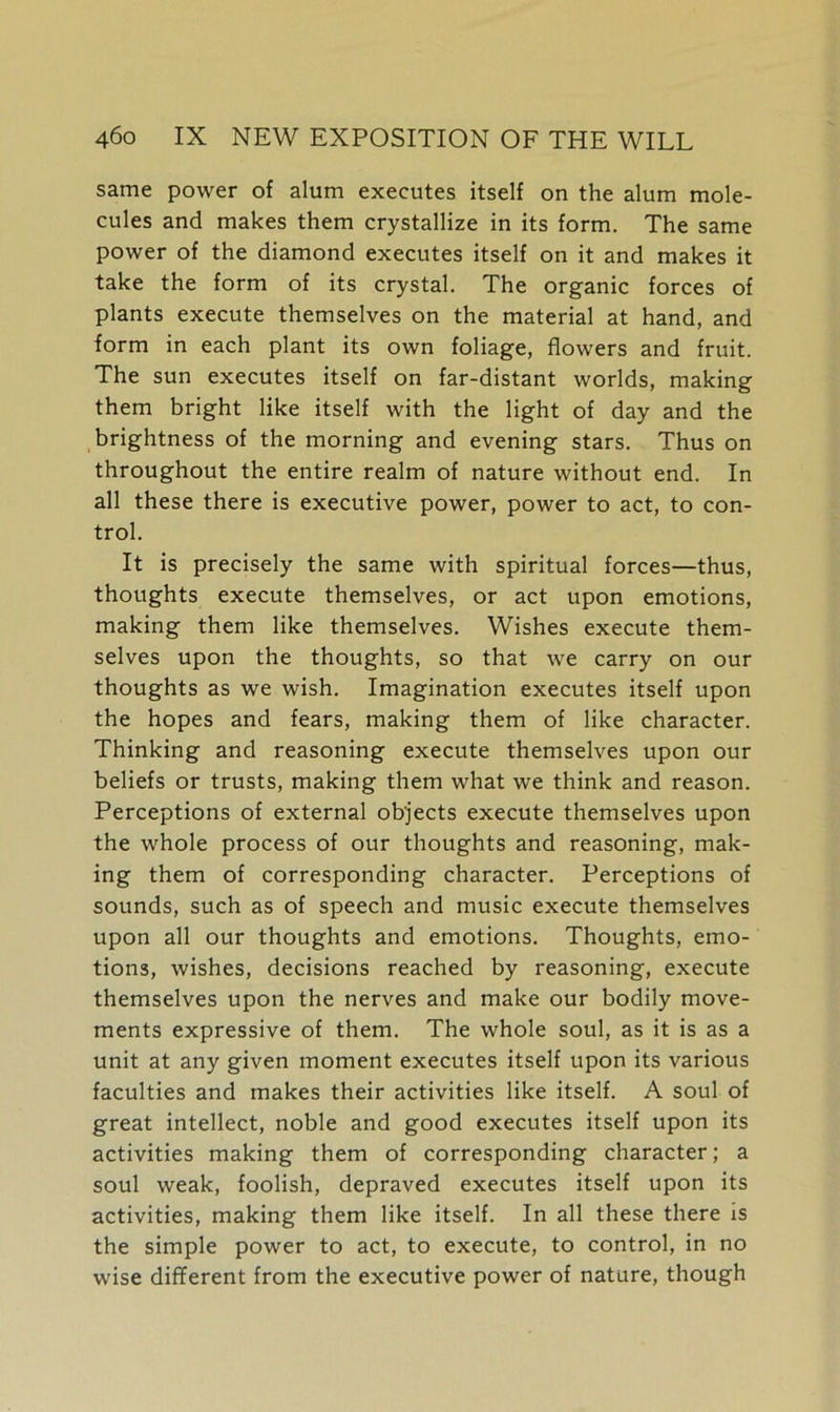 same power of alum executes itself on the alum mole- cules and makes them crystallize in its form. The same power of the diamond executes itself on it and makes it take the form of its crystal. The organic forces of plants execute themselves on the material at hand, and form in each plant its own foliage, flowers and fruit. The sun executes itself on far-distant worlds, making them bright like itself with the light of day and the brightness of the morning and evening stars. Thus on throughout the entire realm of nature without end. In all these there is executive power, power to act, to con- trol. It is precisely the same with spiritual forces—thus, thoughts execute themselves, or act upon emotions, making them like themselves. Wishes execute them- selves upon the thoughts, so that we carry on our thoughts as we wish. Imagination executes itself upon the hopes and fears, making them of like character. Thinking and reasoning execute themselves upon our beliefs or trusts, making them what we think and reason. Perceptions of external objects execute themselves upon the whole process of our thoughts and reasoning, mak- ing them of corresponding character. Perceptions of sounds, such as of speech and music execute themselves upon all our thoughts and emotions. Thoughts, emo- tions, wishes, decisions reached by reasoning, execute themselves upon the nerves and make our bodily move- ments expressive of them. The whole soul, as it is as a unit at any given moment executes itself upon its various faculties and makes their activities like itself. A soul of great intellect, noble and good executes itself upon its activities making them of corresponding character; a soul weak, foolish, depraved executes itself upon its activities, making them like itself. In all these there is the simple power to act, to execute, to control, in no wise different from the executive power of nature, though