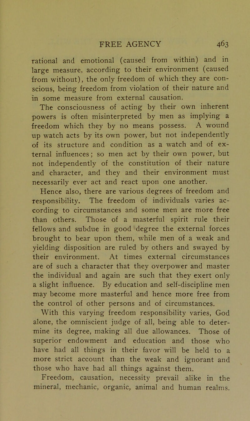 rational and emotional (caused from within) and in large measure, according to their environment (caused from without), the only freedom of which they are con- scious, being freedom from violation of their nature and in some measure from external causation. The consciousness of acting by their own inherent powers is often misinterpreted by men as implying a freedom which they by no means possess. A wound up watch acts by its own power, but not independently of its structure and condition as a watch and of ex- ternal influences; so men act by their own power, but not independently of the constitution of their nature and character, and they and their environment must necessarily ever act and react upon one another. Hence also, there are various degrees of freedom and responsibility. The freedom of individuals varies ac- cording to circumstances and some men are more free than others. Those of a masterful spirit rule their fellows and subdue in good degree the external forces brought to bear upon them, while men of a weak and yielding disposition are ruled by others and swayed by their environment. At times external circumstances are of such a character that they overpower and master the individual and again are such that they exert only a slight influence. By education and self-discipline men may become more masterful and hence more free from the control of other persons and of circumstances. With this varying freedom responsibility varies, God alone, the omniscient judge of all, being able to deter- mine its degree, making all due allowances. Those of superior endowment and education and those who have had all things in their favor will be held to a more strict account than the weak and ignorant and those who have had all things against them. Freedom, causation, necessity prevail alike in the mineral, mechanic, organic, animal and human realms.