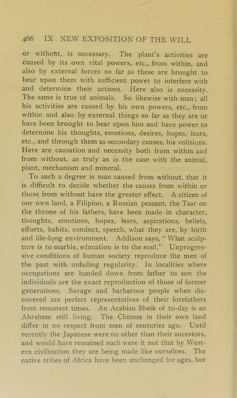 or withoftt, is necessary. The plant’s activities are caused by its own vital powers, etc., from within, and also by external forces so far as these are brought to bear upon them with sufficient power to interfere with and determine their actions. Here also is necessity. The same is true of animals. So likewise with man; all his activities are caused by. his own powers, etc., from within and also by external things so far as they are or have been brought to bear upon him and have power to determine his thoughts, emotions, desires, hopes, fears, etc., and through them as secondary causes, his volitions. Here are causation and necessity both from within and from without, as truly as is the case with the animal, plant, mechanism and mineral. To such a degree is man caused from without, that it is difficult to decide whether the causes from within or those from without have the greater effect. A citizen of our own land, a Filipino, a Russian peasant, the Tsar on the throne of his fathers, have been made in character, thoughts, emotions, hopes, fears, aspirations, beliefs, efforts, habits, conduct, speech, what they are, by birth and life-long environment. Addison says, “ What sculp- ture is to marble, education is to the soul.” Unprogres- sive conditions of human society reproduce the men of the past with unfailing regularity. In localities where occupations are handed down from father to son the individuals are the exact reproduction of those of former generations. Savage and barbarous people when dis- covered are perfect representatives of their forefathers from remotest times. An Arabian Sheik of to-day is an Abraham still living. The Chinese in their own land differ in no respect from men of centuries ago. Until recently the Japanese were no other than their ancestors, and would have remained such were it not that by West- ern civilization they are being made like ourselves. The native tribes of Africa have been unchanged for ages, but