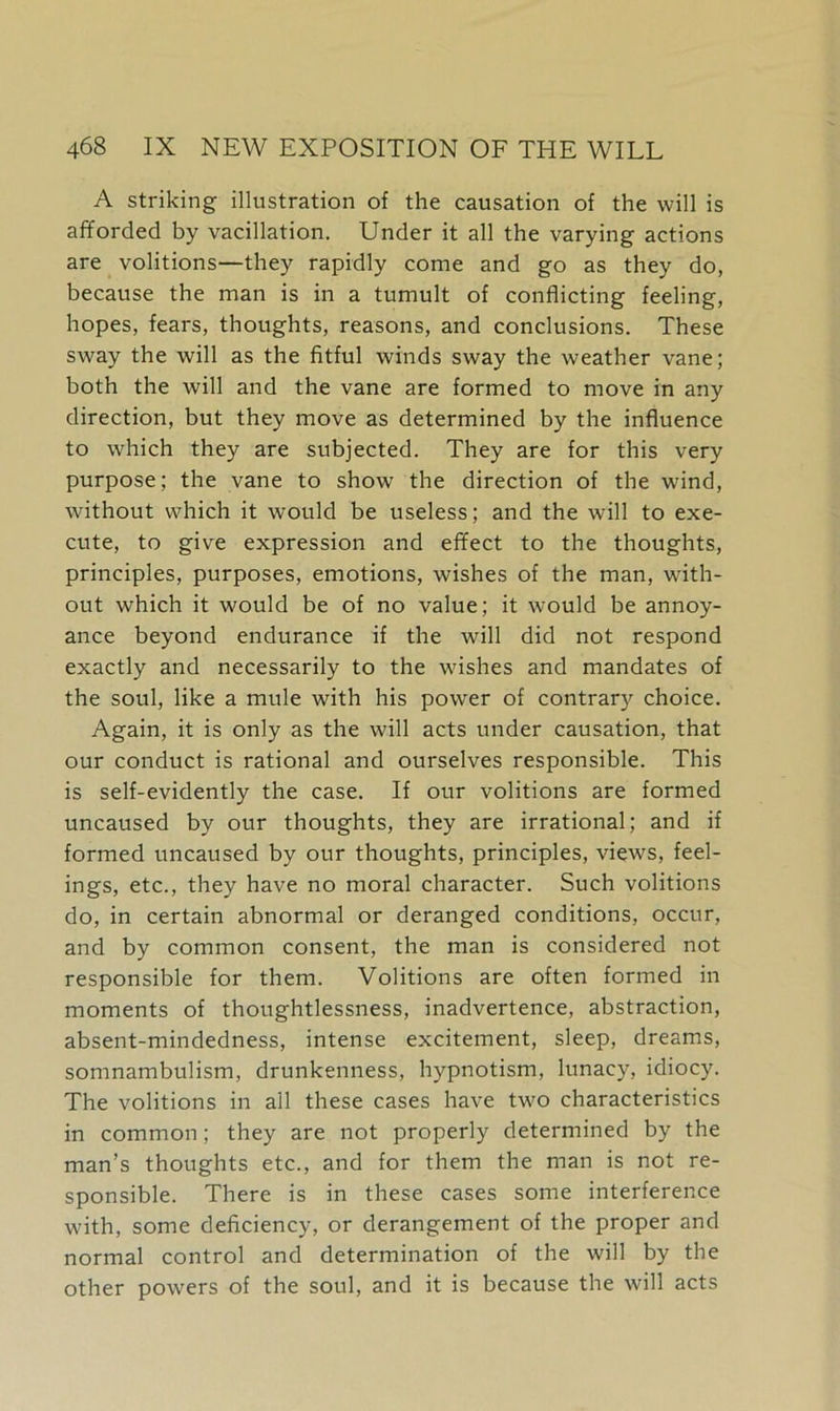 A striking illustration of the causation of the will is afforded by vacillation. Under it all the varying actions are volitions—they rapidly come and go as they do, because the man is in a tumult of conflicting feeling, hopes, fears, thoughts, reasons, and conclusions. These sway the will as the fitful winds sway the weather vane; both the will and the vane are formed to move in any direction, but they move as determined by the influence to which they are subjected. They are for this very purpose; the vane to show the direction of the wind, without which it would be useless; and the will to exe- cute, to give expression and effect to the thoughts, principles, purposes, emotions, wishes of the man, with- out which it would be of no value; it would be annoy- ance beyond endurance if the will did not respond exactly and necessarily to the wishes and mandates of the soul, like a mule with his power of contrary choice. Again, it is only as the will acts under causation, that our conduct is rational and ourselves responsible. This is self-evidently the case. If our volitions are formed uncaused by our thoughts, they are irrational; and if formed uncaused by our thoughts, principles, views, feel- ings, etc., they have no moral character. Such volitions do, in certain abnormal or deranged conditions, occur, and by common consent, the man is considered not responsible for them. Volitions are often formed in moments of thoughtlessness, inadvertence, abstraction, absent-mindedness, intense excitement, sleep, dreams, somnambulism, drunkenness, hypnotism, lunacy, idiocy. The volitions in all these cases have two characteristics in common; they are not properly determined by the man’s thoughts etc., and for them the man is not re- sponsible. There is in these cases some interference with, some deficiency, or derangement of the proper and normal control and determination of the will by the other powers of the soul, and it is because the will acts