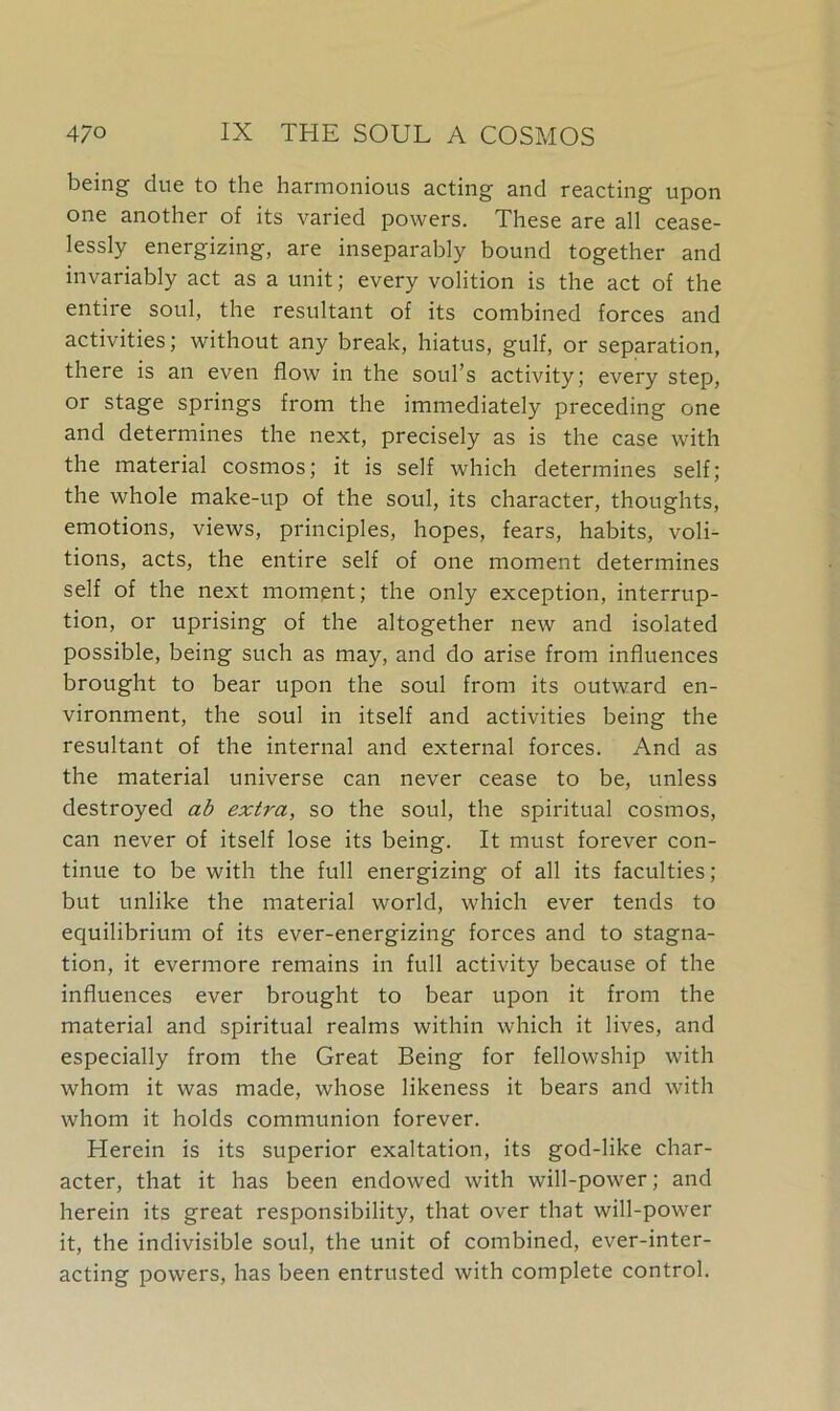 being due to the harmonious acting and reacting upon one another of its varied powers. These are all cease- lessly energizing, are inseparably bound together and invariably act as a unit; every volition is the act of the entire soul, the resultant of its combined forces and activities; without any break, hiatus, gulf, or separation, there is an even flow in the soul’s activity; every step, or stage springs from the immediately preceding one and determines the next, precisely as is the case with the material cosmos; it is self which determines self; the whole make-up of the soul, its character, thoughts, emotions, views, principles, hopes, fears, habits, voli- tions, acts, the entire self of one moment determines self of the next moment; the only exception, interrup- tion, or uprising of the altogether new and isolated possible, being such as may, and do arise from influences brought to bear upon the soul from its outward en- vironment, the soul in itself and activities being the resultant of the internal and external forces. And as the material universe can never cease to be, unless destroyed ab extra, so the soul, the spiritual cosmos, can never of itself lose its being. It must forever con- tinue to be with the full energizing of all its faculties; but unlike the material world, which ever tends to equilibrium of its ever-energizing forces and to stagna- tion, it evermore remains in full activity because of the influences ever brought to bear upon it from the material and spiritual realms within which it lives, and especially from the Great Being for fellowship with whom it was made, whose likeness it bears and with whom it holds communion forever. Herein is its superior exaltation, its god-like char- acter, that it has been endowed with will-power; and herein its great responsibility, that over that will-power it, the indivisible soul, the unit of combined, ever-inter- acting powers, has been entrusted with complete control.