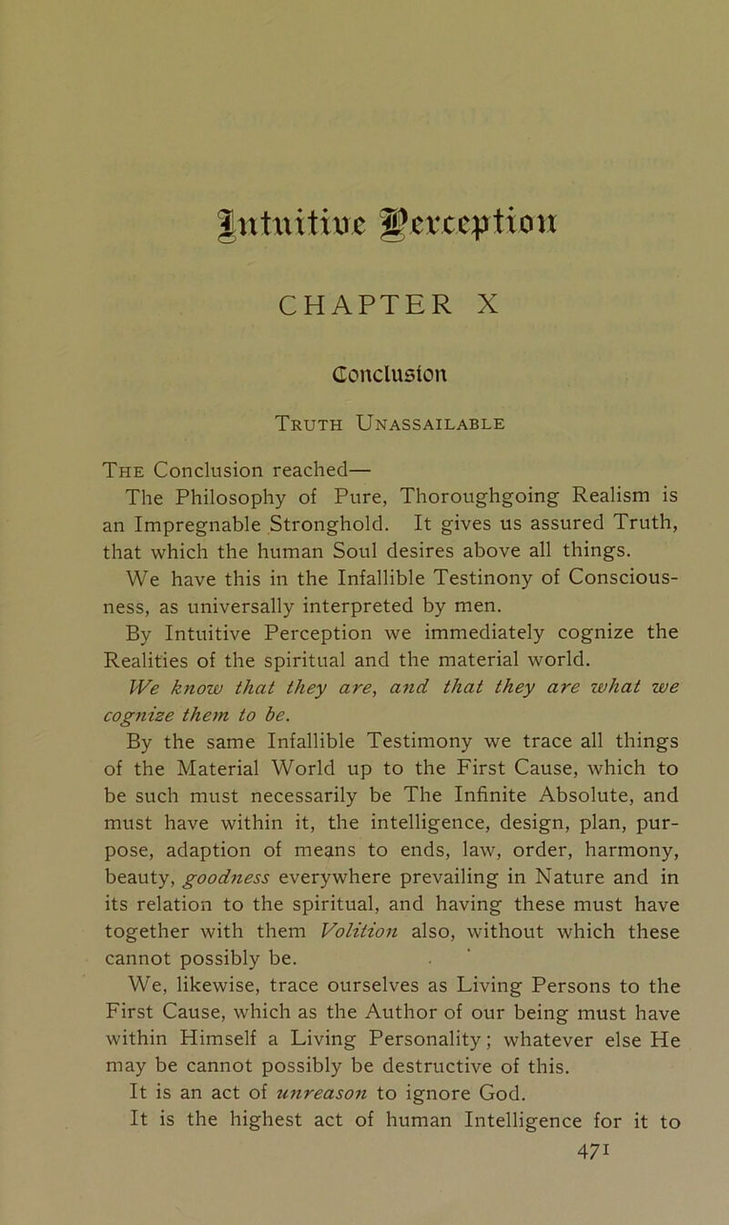 intuitiuc jPevctption CHAPTER X Conclusion Truth Unassailable The Conclusion reached— The Philosophy of Pure, Thoroughgoing Realism is an Impregnable Stronghold. It gives us assured Truth, that which the human Soul desires above all things. We have this in the Infallible Testinony of Conscious- ness, as universally interpreted by men. By Intuitive Perception we immediately cognize the Realities of the spiritual and the material world. We know that they are, and that they are what we cognize them to be. By the same Infallible Testimony we trace all things of the Material World up to the First Cause, which to be such must necessarily be The Infinite Absolute, and must have within it, the intelligence, design, plan, pur- pose, adaption of means to ends, law, order, harmony, beauty, goodness everywhere prevailing in Nature and in its relation to the spiritual, and having these must have together with them Volition also, without which these cannot possibly be. We, likewise, trace ourselves as Living Persons to the First Cause, which as the Author of our being must have within Himself a Living Personality; whatever else He may be cannot possibly be destructive of this. It is an act of urireason to ignore God. It is the highest act of human Intelligence for it to 47i