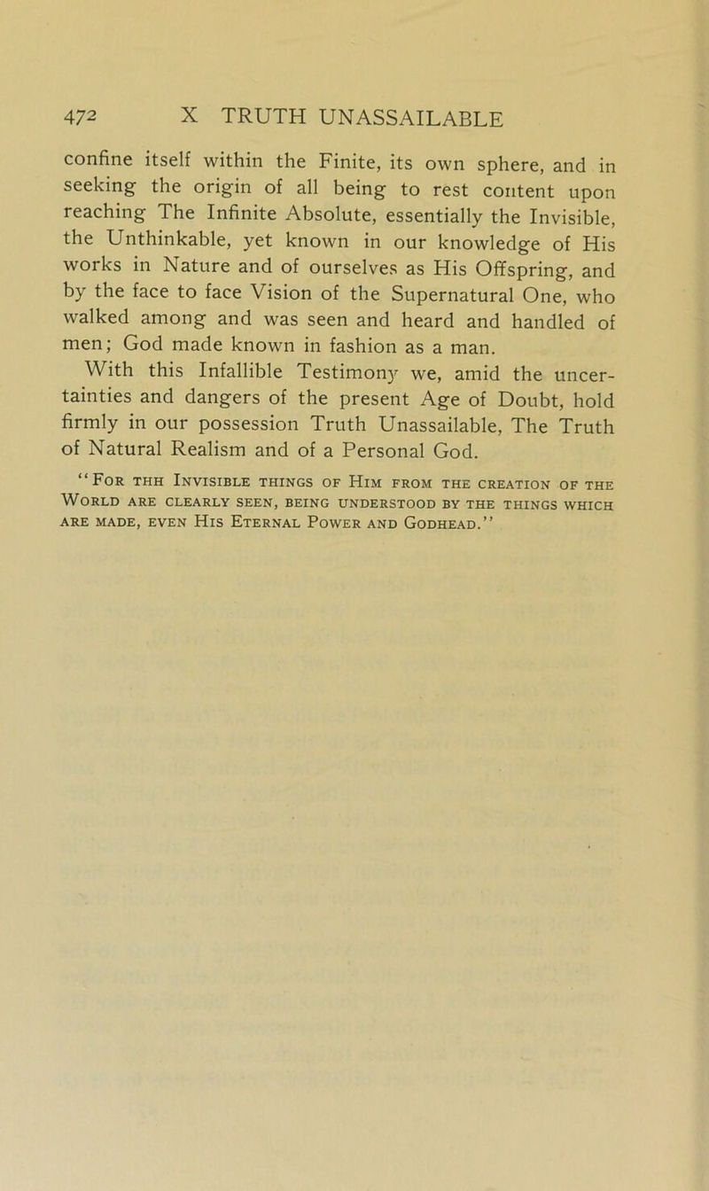 confine itself within the Finite, its own sphere, and in seeking the origin of all being to rest content upon reaching The Infinite Absolute, essentially the Invisible, the Unthinkable, yet known in our knowledge of His works in Nature and of ourselves as His Offspring, and by the face to face Vision of the Supernatural One, who walked among and was seen and heard and handled of men; God made known in fashion as a man. With this Infallible Testimony we, amid the uncer- tainties and dangers of the present Age of Doubt, hold firmly in our possession Truth Unassailable, The Truth of Natural Realism and of a Personal God. “For thh Invisible things of Him from the creation of the World are clearly seen, being understood by the things which ARE MADE, EVEN HlS ETERNAL POWER AND GODHEAD.”