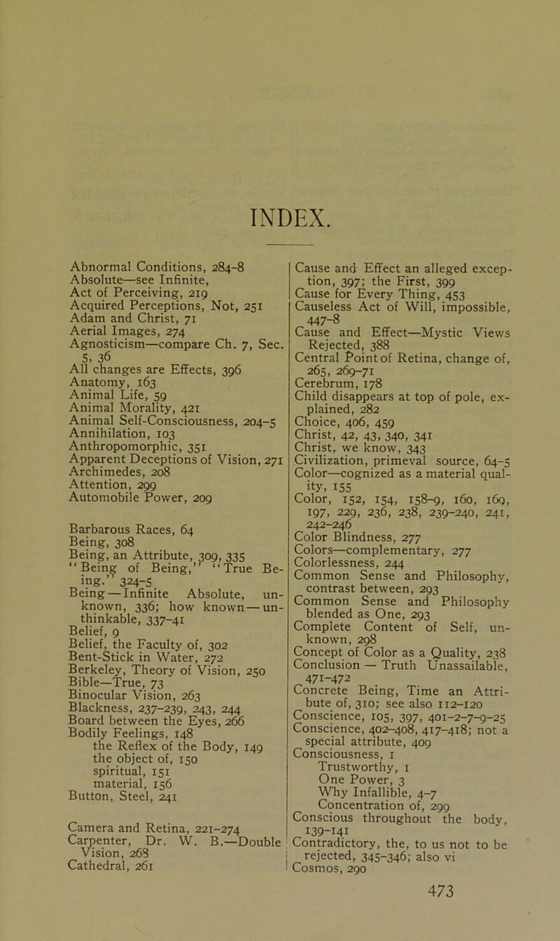 INDEX. Abnormal Conditions, 284-8 Absolute—see Infinite, Act of Perceiving, 219 Acquired Perceptions, Not, 251 Adam and Christ, 71 Aerial Images, 274 Agnosticism—compare Ch. 7, Sec. 5, 36 All changes are Effects, 396 Anatomy, 163 Animal Life, 59 Animal Morality, 421 Animal Self-Consciousness, 204-5 Annihilation, 103 Anthropomorphic, 351 Apparent Deceptions of Vision, 271 Archimedes, 208 Attention, 299 Automobile Power, 209 Barbarous Races, 64 Being, 308 Being, an Attribute, 309, 335 “Being of Being,” “True Be- ing.” 324-5 Being — Infinite Absolute, un- known, 336; how known—un- thinkable, 337-41 Belief, 9 Belief, the Faculty of, 302 Bent-Stick in Water, 272 Berkeley, Theory of Vision, 250 Bible—True, 73 Binocular Vision, 263 Blackness, 237-239, 243, 244 Board between the Eyes, 266 Bodily Feelings, 148 the Reflex of the Body, 149 the object of, 150 spiritual, 151 material, 156 Button, Steel, 241 Camera and Retina, 221-274 Carpenter, Dr. W. B.—Double Vision, 268 Cathedral, 261 Cause and Effect an alleged excep- tion, 397; the First, 399 Cause for Every Thing, 453 Causeless Act of Will, impossible, 447-8 Cause and Effect—Mystic Views Rejected, 388 Central Point of Retina, change of, 265, 269-71 Cerebrum, 178 Child disappears at top of pole, ex- plained, 282 Choice, 406, 459 Christ, 42, 43, 340, 341 Christ, we know, 343 Civilization, primeval source, 64-5 Color—cognized as a material qual- ity, 155 Color, 152, 154, 158-9, 160, 169, 197, 229, 236, 238, 239-240, 241, 242-246 Color Blindness, 277 Colors—complementary, 277 Colorlessness, 244 Common Sense and Philosophy, contrast between, 293 Common Sense and Philosophy blended as One, 293 Complete Content of Self, un- known, 298 Concept of Color as a Quality, 238 Conclusion — Truth Unassailable, 471-472 Concrete Being, Time an Attri- bute of, 310; see also 112-120 Conscience, 105, 397, 401-2-7-9-25 Conscience, 402-408, 417-418; not a special attribute, 409 Consciousness, 1 Trustworthy, 1 One Power, 3 Why Infallible, 4-7 Concentration of, 299 Conscious throughout the body, 139-141 Contradictory, the, to us not to be rejected, 345~346; also vi Cosmos, 290