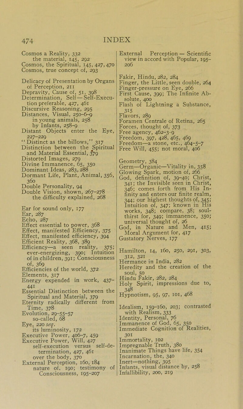 Cosmos a Reality, 332 the material, 145, 292 Cosmos, the Spiritual, 145, 427, 470 Cosmos, true concept of, 293 Delicacy of Presentation by Organs of Perception, 211 Depravity, Cause of, 51, 398 Determination, Self—Self-Execu- tion preferable, 427, 461 Discursive Reasoning, 295 Distances, Visual, 250-6-9 in young animals, 258 by Infants, 258-9 Distant Objects enter the Eye, 227-229 “Distinct as the billows,” 317 Distinction between the Spiritual and Material Essential, 3*79 Distorted Images, 279 Divine Immanence, 65, 350 Dominant Ideas, 283, 288 Dormant Life, Plant, Animal, 356, 360 Double Personality, 94 Double Vision, shown, 267-278 the difficulty explained, 268 Ear for sound only, 177 Ear, 287 Echo, 287 Effect essential to power, 368 Effect, manifested Efficiency, 375 Effect, manifested efficiency, 394 Efficient Reality, 368, 389 Efficiency—a seen reality, 375; ever-energizing, 390; Intuition of in children, 391; Consciousness of, 369 Efficiencies of the world, 372 Elements, 317 Energy expended in work, 437- 441 Essential Distinction between the Spiritual and Material, 379 Eternity radically different from Time, 378 Evolution, 29-55-57 so-called, 68 Eye, 220 seq. its luminosity, 172 Executive Power, 406-7, 459 Executive Power, Will, 427 self-execution versus self-de- termination, 427, 461 over the body, 370 External Perception, 160, 184 nature of. 190; testimony of Consciousness, 195-207 External Perception — Scientific view in accord with Popular, 195- 206 Fakir, Hindu, 282, 284 Finger, the Little, seen double, 264 Finger-pressure on Eye, 266 First Cause, 399; The Infinite Ab- solute, 400 Flash of Lightning a Substance, 315 Flavors, 289 Foramen Centrale of Retina, 265 Forces, thought of, 373 Free agency, 462-3-9 Freedom, 397, 428, 465, 469 Freedom—a stone, etc., 464-5-7 Free Will, 455; not moral, 406 Geometry, 384 Germ—Organic—Vitality in, 358 Glowing Spark, motion of, 266 God, definition of, 39-40; Christ, 341; the Invisible seen in Christ, 346; comes forth from His In- finity and enters our finite realm, 344; our highest thoughts of, 345; Intuition of, 347; known in His works, 348; compare, 38; soul- thirst for, 349; immanence, 350; universal thought of, 26 God, in Nature and Men, 415; Moral Argument for, 4x7 Gustatory Nerves, 177 Hamilton, 14, 160, 250, 291, 303, 312, 321 Hermance in India, 282 Heredity and the creation of the soul, 50 Hindu Fakir, 282, 284 Holy Spirit, impressions due to, 348 • Hypnotism, 95, 97, 101, 468 Idealism, 159-160, 203; contrasted with Realism, 333 Identity, Personal, 76 Immanence of God, 65, 350 Immediate Cognition of Realities, 301 Immortality, 102 Impregnable Truth, 380 Inanimate Things have life, 354 Incarnation, the, 340 Inert—nothing, 395 Infants, visual distance by, 258 Infallibility, 200, 219