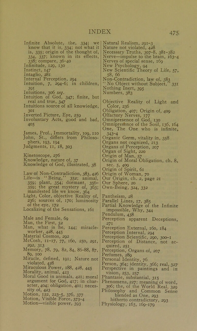 Infinite Absolute, the, 334; we know that it is, 334; not what it is, 335; origin of the thought of, 334. 337! known in its effects, 338; compare, 36-40 Infinitude, 129, 130 Instinct, 147 Intaglio, 281 Internal Perception, 294 Intuition, 7, 294-6; in children, 391 Intuitions, 306 seq. Intuition of God, 347; finite, but real and true, 347 Intuitions source of all knowiedge, 301 Inverted Picture, Eye, 259 Involuntary Acts, good and bad, 405 James, Prof., Immortality, 109, no John, St., differs from Philoso- phers, 193, 194 Judgments, n, 18, 303 Kinetoscope, 276 Knowledge, nature of, 37 Knowledge of God, illustrated, 38 Law of Non-Contradiction, 383,426 Life—is “Being,” 352; animal, 359; plant, 354; dormant, 356- 359; the great mystery of, 363; manifested life we know, 364 Light, Color, objective Reality of, 236; sources of, 170; luminosity of the eye, 172 Localizing of the Sensations, 161 Male and Female, 69 Man, the First, 52 Man, what is he, 144; miracle- worker, 428, 445 Material Cosmos, 292 McCosh, 11-17, 77, 160, 250, 291, 292, 313 Memory, 78, 79, 82, 84, 86-88, 87, 89, 100 Miracle, defined, 191; Nature not violated, 428 Miraculous Power, 188, 428, 445 Morality, animal, 423 Moral Good in animals, 421; moral argument for God, 417; in char- acter, 404; obligation, 401; neces- sity of, 423 Motion, 122, 223-5, 376, 377 Motion, Visible Force, 373-4 Motion—visible power, 393 Natural Realism, 291-3 Nature not violated, 428 Necessary Truths, 307-8, 381-382 Nerve—impulse to the brain, 163-4 Nerves of special sense, 169 New Psychology, 94 New Scientific Theory of Life, 57, 58, 66 Non-Contradiction, law of, 383 “ No Object without Subject,” 331 Nothing Inert, 395 Numbers, 383 Objective Reality of Light and Color, 236 Obligation, 407; Origin of, 409 Olfactory Nerves, 177 Omnipresence of God, 130 Omnipres'ence of the Soul, 136, 164 One, The One who is infinite, 343-4 Organic Germ, vitality in, 358 Organs not cognized, 213 Organs of Perception, 207 Organ of Sight, 220 Origin of Man, 57 Origin of Moral Obligation, ch. 8, sec. 5, 409 Origin of Spirit, 61 Origin of Woman, 70 Our Origin, ch. 2, page 21 Our Sphere, 20 Own-Being, 324, 332 Pantheism, 28 Parallel Lines, 17, 385 Partial Knowledge of the Infinite impossible, Why, 344 Pendulum, 438 Perception apparent Deceptions, 271 Perception External, 160, 184 Perception Internal, 294 Perception Scientific, 290, 300-1 Perception of Distance, not ac- quired, 251 Perception, Organs of, 207 Perfumes, 289 Personal Identity, 76 Person, 364; identity, 366; real, 327 Perspective in paintings and in vision, 253, 257 Phantasie, substantial, 315 Phenomena, 227; meaning of word, 306; the, of the World Real, 329 Philosophy and Common Sense blended as One, 293 hitherto contradictory, 293 Physiology, 163, 169-179