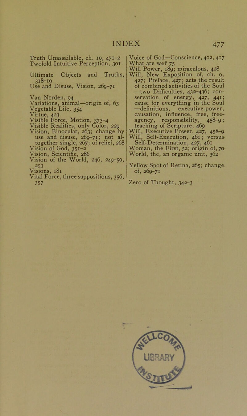 Truth Unassailable, ch. io, 471-2 Twofold Intuitive Perception, 301 Ultimate Objects and Truths, 3i8'i9 Use and Disuse, Vision, 269-71 Van Norden, 94 Variations, animal—origin of, 63 Vegetable Life, 354 Virtue, 423 Visible Force, Motion, 373-4 Visible Realities, only Color, 229 Vision, Binocular, 263; change by use and disuse, 269-71; not al- together single, 267; of relief, 268 Vision of God, 351-2 Vision, Scientific, 286 Vision of the World, 246, 249-50, 253 Visions, 181 Vital Force, three suppositions, 356, 357 Voice of God—Conscience, 402, 417 What are we? 75 Will Power, 189; miraculous, 428 Will, New Exposition of, ch. 9, 427; Preface, 427; acts the result of combined activities of the Soul —two Difficulties, 432-436; con- servation of energy, 427, 441; cause for everything in the Soul —definitions, executive-power, causation, influence, free, free- agency, responsibility, 458-9; teaching of Scripture, 469 Will, Executive Power, 427, 458-9 Will, Self-Execution, 461 ; versus- Self-Determination, 427, 461 Woman, the First, 52; origin of, 70 World, the, an organic unit, 362 Yellow Spot of Retina, 265; change of, 269-71 Zero of Thought, 342-3