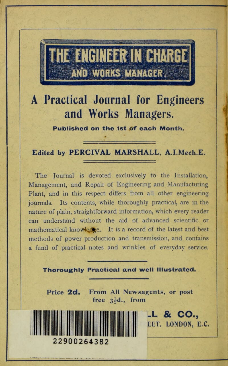 A Practical Journal for Engineers and Works Managers. Published on the 1st of each Month. Edited by PERCIVAL MARSHALL, A.I.Mech.E. The Journal is devoted exclusively to the Installation, Management, and Repair of Engineering and Manufacturing Plant, and in this respect differs from all other engineering journals. Its contents, while thoroughly practical, are in the nature of plain, straightforward information, which every reader can understand without the aid of advanced scientific or mathematical knowledge. It is a record of the latest and best methods of power production and transmission, and contains a fund of practical notes and wrinkles of everyday service. Thoroughly Practical and well Illustrated. Price 2d. From All Newsagents, or post free 3kl., from