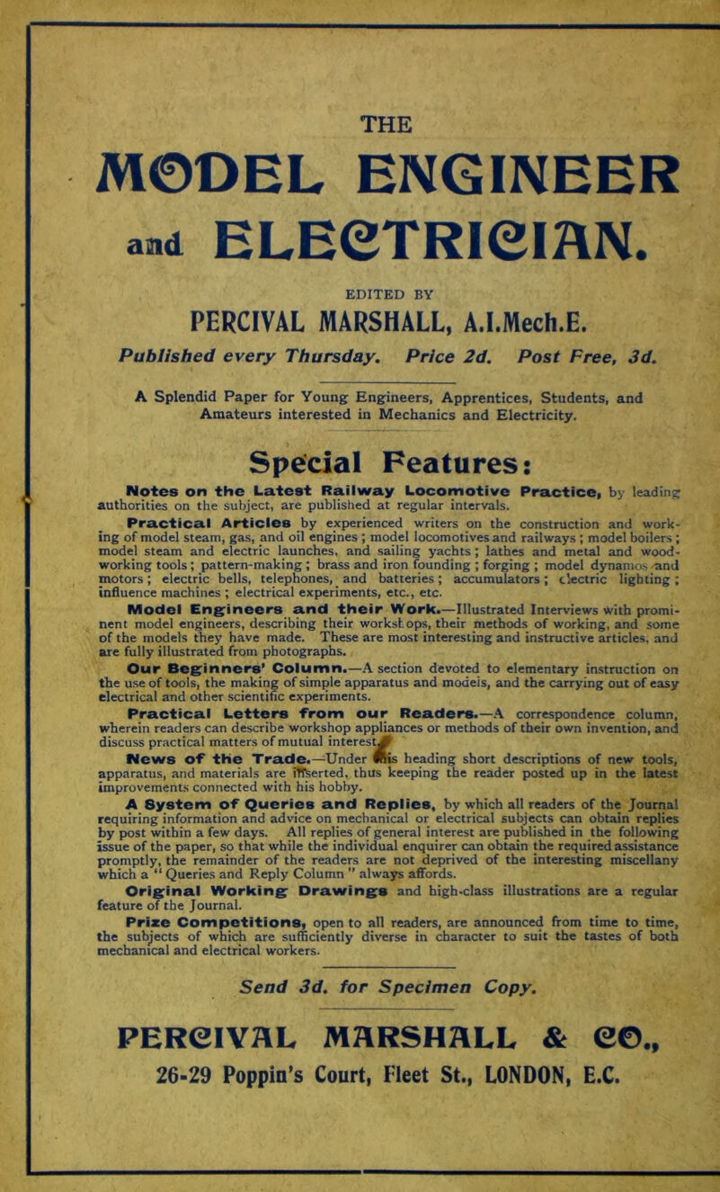 THE MODEL ENGINEER and ELECTRICIAN. EDITED BY PERCIVAL MARSHALL, A.I.Mech.E. Published every Thursday. Price 2d. Post Free, 3d. A Splendid Paper for Young Engineers, Apprentices, Students, and Amateurs interested in Mechanics and Electricity. Special Features; Notes on the Latest Railway Locomotive Practice, by leading authorities on the subject, are published at regular intervals. Practical Articles by experienced writers on the construction and work- ing of model steam, gas, and oil engines ; model locomotives and railways ; model boilers ; model steam and electric launches, and sailing yachts ; lathes and metal and wood- working tools; pattern-making ; brass and iron founding ; forging ; model dynamos 'and motors; electric bells, telephones, and batteries; accumulators; electric lighting; influence machines ; electrical experiments, etc., etc. Model Engineers and their Work.—Illustrated Interviews With promi- nent model engineers, describing their workshops, their methods of working, and some of the models they have made. These are most interesting and instructive articles, and are fully illustrated from photographs. Our Beginners’ Column.—A section devoted to elementary instruction on the use of tools, the making of simple apparatus and models, and the carrying out of easy electrical and other scientific experiments. Practical Letters from our Readers.—A correspondence column, wherein readers can describe workshop appliances or methods of their own invention, and discuss practical matters of mutual interest\M News of the Trade.—Under Plis heading short descriptions of new tools, apparatus, and materials are inserted, thus keeping the reader posted up in the latest improvements connected with his hobby. A System of Queries and Replies, by which all readers of the Journal requiring information and advice on mechanical or electrical subjects can obtain replies by post within a few days. All replies of general interest are published in the following issue of the paper, so that while the individual enquirer can obtain the required assistance promptly, the remainder of the readers are not deprived of the interesting miscellany which a “ Queries and Reply Column ” always affords. Original Working Drawings and high-class illustrations are a regular feature of the Journal. Prize Competitions, open to all readers, are announced from time to time, the subjects of which are sufficiently diverse in character to suit the tastes of both mechanical and electrical workers. Send 3d. for Specimen Copy. PEReiYRL MARSHALL & 26-29 Poppin’s Court, Fleet St., LONDON, e©., E.C.