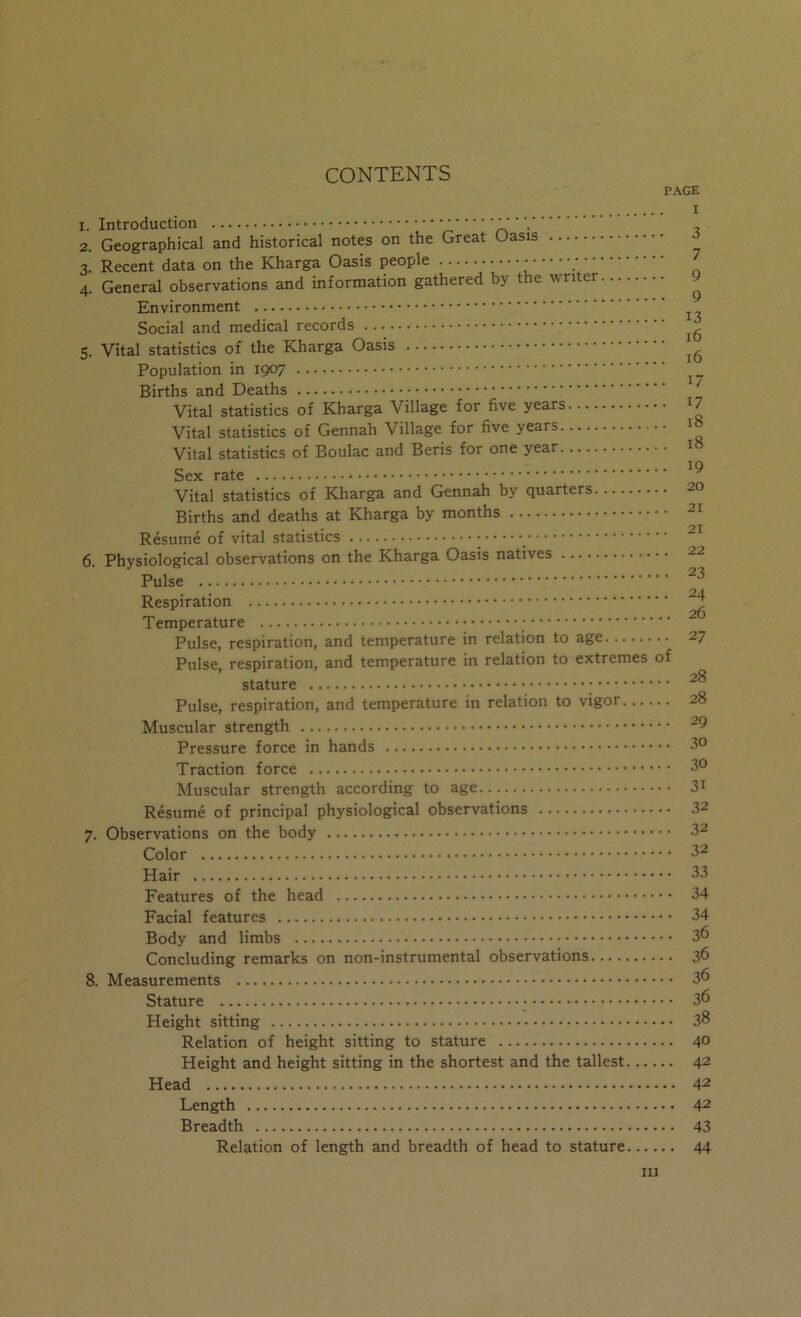 CONTENTS PAGE I 1. Introduction ‘ 2. Geographical and historical notes on the Great Oasis ^ 3. Recent data on the Kharga Oasis people 4. General observations and information gathered by the writer y Environment ^ Social and medical records 5. Vital statistics of the Kharga Oasis Population in 1907 Births and Deaths Vital statistics of Kharga Village for five years ^ Vital statistics of Gennah Village for five years t Vital statistics of Boulac and Beris for one year t Sex rate •..•..•••••••»••**••****'**'*********’***'*'***** ^ Vital statistics of Kharga and Gennah by quarters 20 Births and deaths at Kharga by months 21 Resume of vital statistics _ 6. Physiological observations on the Kharga Oasis natives 22 Pulse Respiration Temperature Pulse, respiration, and temperature in relation to age 27 Pulse, respiration, and temperature in relation to extremes of stature Pulse, respiration, and temperature in relation to vigor 28 Muscular strength ^9 Pressure force in hands 3° Traction force 3° Muscular strength according to age 3i Resume of principal physiological observations 32 7. Observations on the body 32 Color 32 Hair 33 Features of the head 34 Facial features 34 Body and limbs 3^ Concluding remarks on non-instrumental observations 36 8. Measurements 3^ Stature 36 Height sitting 38 Relation of height sitting to stature 40 Height and height sitting in the shortest and the tallest 42 Head 42 Length 42 Breadth 43 Relation of length and breadth of head to stature 44