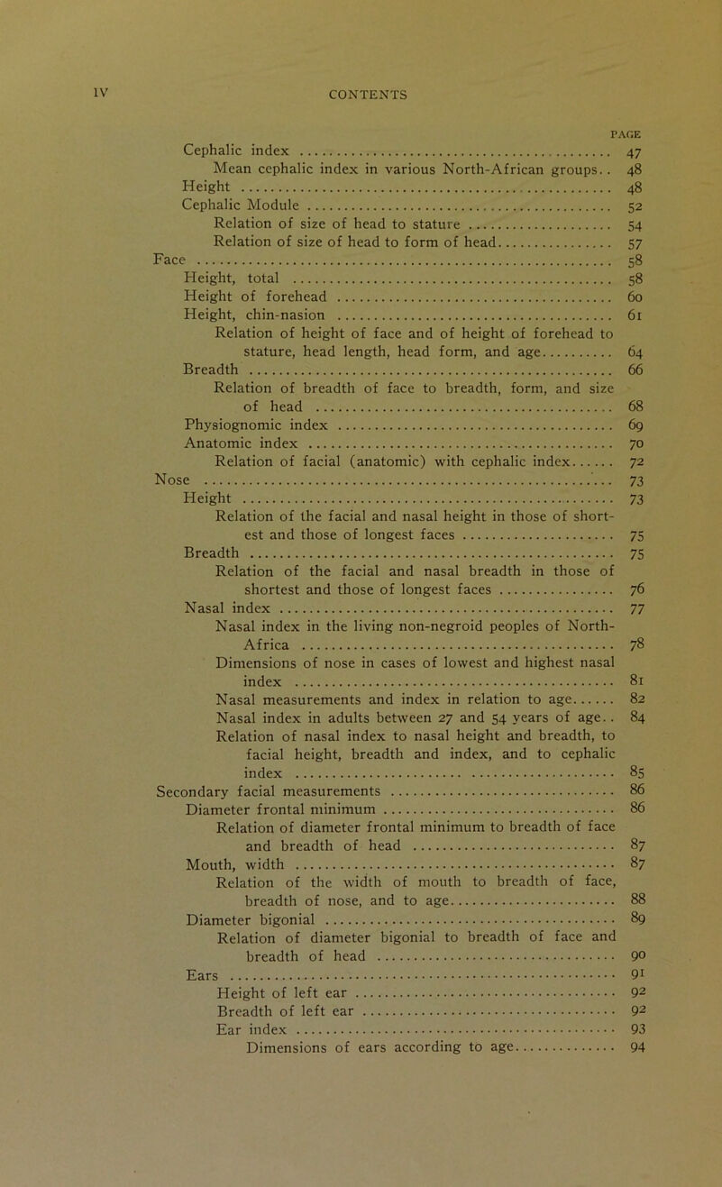 PAGE Cephalic index 47 Mean cephalic index in various North-African groups.. 48 Height 48 Cephalic Module 52 Relation of size of head to stature 54 Relation of size of head to form of head 57 Face 58 Height, total 58 Height of forehead 60 Height, chin-nasion 61 Relation of height of face and of height of forehead to stature, head length, head form, and age 64 Breadth 66 Relation of breadth of face to breadth, form, and size of head 68 Physiognomic index 69 Anatomic index 70 Relation of facial (anatomic) with cephalic index 72 Nose 73 Height 73 Relation of the facial and nasal height in those of short- est and those of longest faces 75 Breadth 75 Relation of the facial and nasal breadth in those of shortest and those of longest faces 76 Nasal index 77 Nasal index in the living non-negroid peoples of North- Africa 78 Dimensions of nose in cases of lowest and highest nasal index 81 Nasal measurements and index in relation to age 82 Nasal index in adults between 27 and 54 years of age.. 84 Relation of nasal index to nasal height and breadth, to facial height, breadth and index, and to cephalic index 85 Secondary facial measurements 86 Diameter frontal minimum 86 Relation of diameter frontal minimum to breadth of face and breadth of head 87 Mouth, width 87 Relation of the width of mouth to breadth of face, breadth of nose, and to age 88 Diameter bigonial 89 Relation of diameter bigonial to breadth of face and breadth of head 90 Ears 91 Height of left ear 92 Breadth of left ear 92 Ear index 93 Dimensions of ears according to age 94