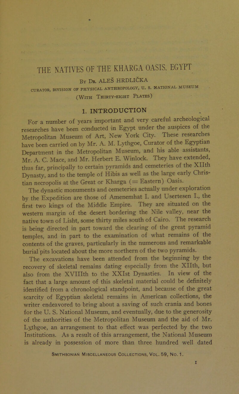 THE NATIVES OF THE KHARGA OASIS, EGYPT By Dr. ALES HRDLICKA CURATOR, DIVISION OF PHYSICAL ANTHROPOLOGY, U. S. NATIONAL MUSEUM (With Thirty-eight Plates) 1. INTRODUCTION For a number of years important and very careful archeological researches have been conducted in Egypt under the auspices of the Metropolitan Museum of Art, New York City. These researches have been carried on by Mr. A. M. Lythgoe, Curator of the E^ptian Department in the Metropolitan Museum, and his able assistants, Mr. A. C. Mace, and Mr. Herbert E. Winlock. They have extended, thus far, principally to certain pyramids and cemeteries of the Xllth Dynasty, and to the temple of Hibis as well as the large early Chris- tian necropolis at the Great or Kharga (— Eastern) Oasis. The dynastic monuments and cemeteries actually under exploration by the Expedition are those of Amenemhat I. and Usertesen I., the first two kings of the Middle Empire. They are situated on the western margin of the desert bordering the Nile valley, near the native town of Lisht, some thirty miles south of Cairo. The research is being directed in part toward the clearing of the great pyramid temples, and in part to the examination of what remains of the contents of the graves, particularly in the numerous and remarkable burial pits located about the more northern of the two pyramids. The excavations have been attended from the beginning by the recovery of skeletal remains dating especially from the Xllth, but also from the XVIIIth to the XXIst Dynasties. In view of the fact that a large amount of this skeletal material could be definitely identified from a chronological standpoint, and because of the great scarcity of Egyptian skeletal remains in American collections, the writer endeavored to bring about a saving of such crania and bones for the U. S. National Museum, and eventually, due to the generosity of the authorities of the Metropolitan Museum and the aid of Mr. Lythgoe, an arrangement to that effect was perfected by the two Institutions. As a result of this arrangement, the National Museum is already in possession of more than three hundred well dated
