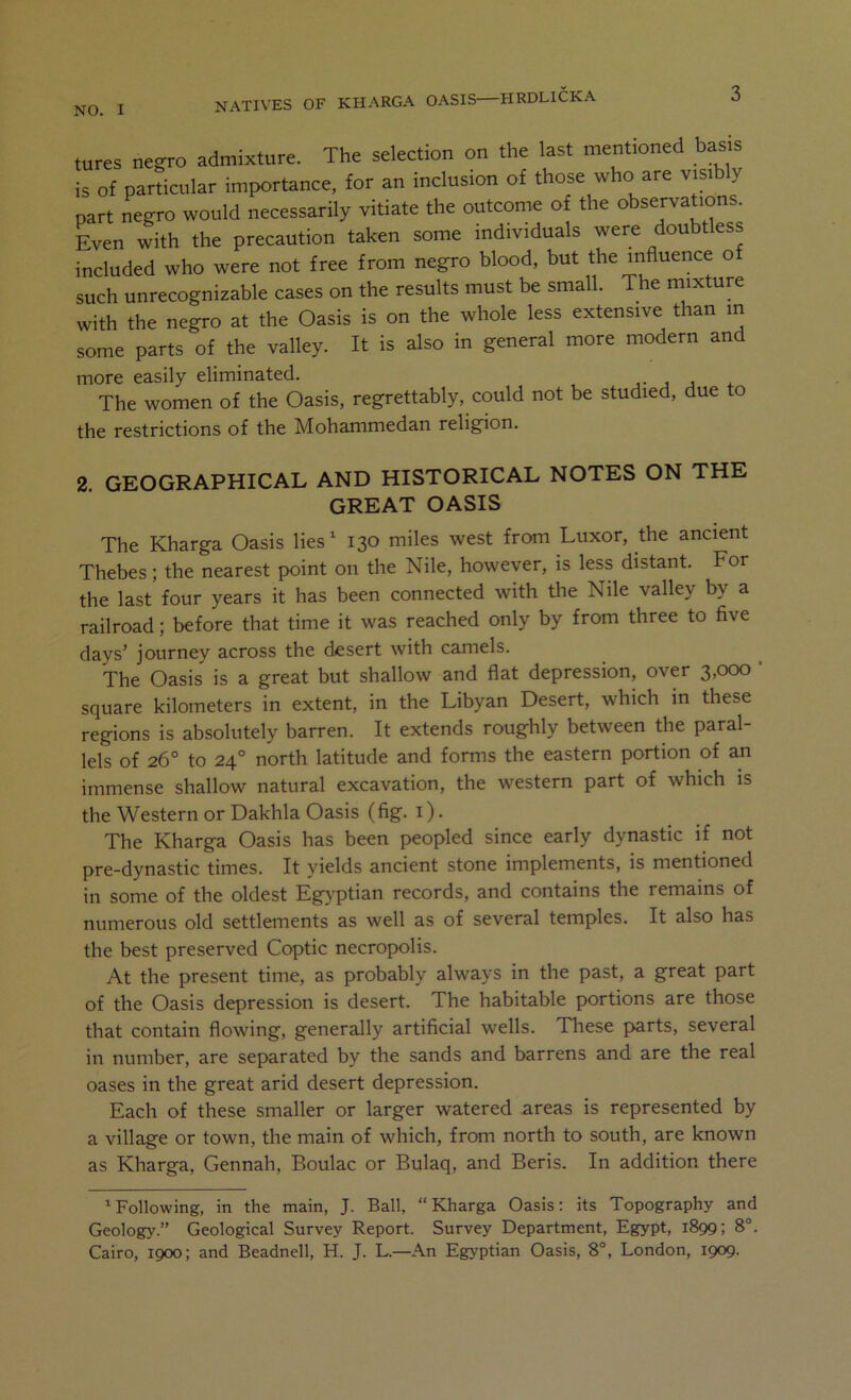 tures negro admixture. The selection on the last mentioned basis is of particular importance, for an inclusion of those who are visib y part negro would necessarily vitiate the outcome of the observations. Even with the precaution taken some individuals were doubtless included who were not free from negro blood, but the influence o such unrecognizable cases on the results must be small. The mixture with the negro at the Oasis is on the whole less extensive than m some parts of the valley. It is also in general more modern and more easily eliminated. , j * The women of the Oasis, regrettably, could not be studied, due to the restrictions of the Mohammedan religion. 2. GEOGRAPHICAL AND HISTORICAL NOTES ON THE GREAT OASIS The Kharga Oasis lies^ 130 miles west from Luxor, the ancient Thebes; the nearest point on the Nile, however, is less distant. For the last four years it has been connected with the Nile valley by a railroad; before that time it was reached only by from three to five days’ journey across the desert with camels. The Oasis is a great but shallow and flat depression, over 3,000 square kilometers in extent, in the Libyan Desert, which in these regions is absolutely barren. It extends roughly between the paral- lels of 26° to 24° north latitude and forms the eastern portion of a.n immense shallow natural excavation, the western part of which is the Western or Dakhla Oasis (fig. i). The Kharga Oasis has been peopled since early dynastic if not pre-dynastic times. It yields ancient stone implements, is mentioned in some of the oldest Egyptian records, and contains the remains of numerous old settlements as well as of several temples. It also has the best preserved Coptic necropolis. At the present time, as probably always in the past, a great part of the Oasis depression is desert. The habitable portions are those that contain flowing, generally artificial wells. Tliese parts, several in number, are separated by the sands and barrens and are the real oases in the great arid desert depression. Each of these smaller or larger watered areas is represented by a village or town, the main of which, from north to south, are known as Kharga, Gennah, Boulac or Bulaq, and Beris. In addition there ^Following, in the main, J. Ball, “Kharga Oasis: its Topography and Geology.” Geological Survey Report. Survey Department, Egypt, 1899; 8°. Cairo, 1900; and Beadnell, H. J. L.—An Egyptian Oasis, 8°, London, 1909.