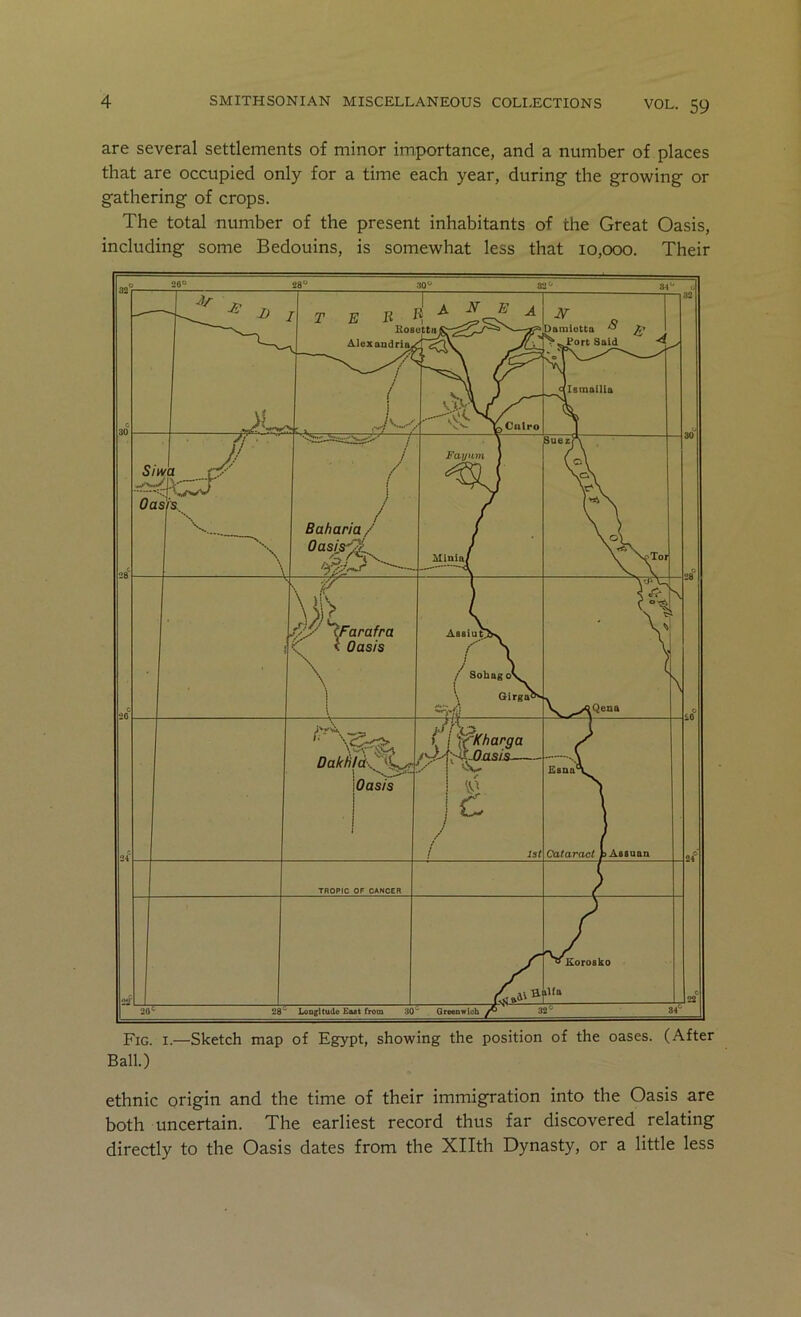 are several settlements of minor importance, and a number of places that are occupied only for a time each year, during the growing or gathering of crops. The total number of the present inhabitants of the Great Oasis, including some Bedouins, is somewhat less that 10,000. Their Fig. I.—Sketch map of Egypt, showing the position of the oases. (After Ball.) ethnic origin and the time of their immigration into the Oasis are both uncertain. The earliest record thus far discovered relating directly to the Oasis dates from the Xllth Dynasty, or a little less