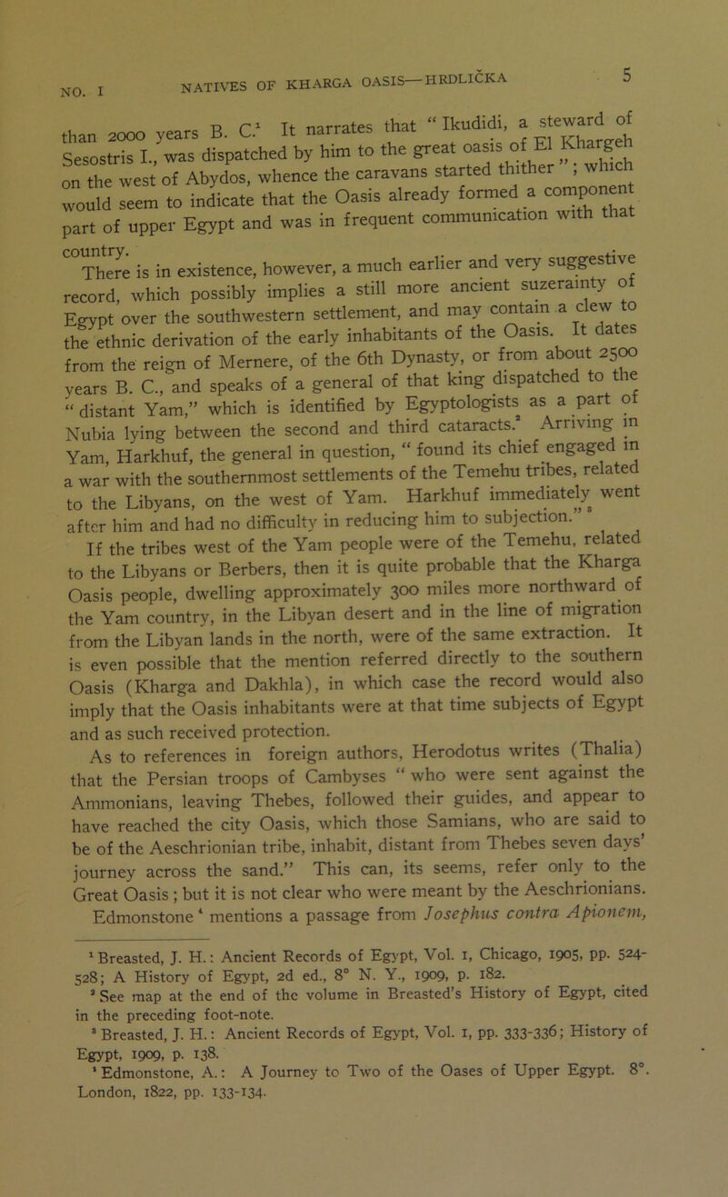 NO. I NATIVES OF KHARGA OASIS—HRDLICKA than 2000 years B. C. It narrates that r gl^Khar^^^ Sesostris L, was dispatched by him to the great o^srs oiU Kharge on the west of Abydos, whence the caravans started thither , wh wol seem to inlicate that the Oasis already formed a componen part of upper Egypt and was in frequent communication with that There is in existence, however, a much earlier and very suggestive record, which possibly implies a still more ancient suzerainty of Egypt over the southwestern settlement, and may contain a dew to the ethnic derivation of the early inhabitants of the Oasis. It dates from the reign of Mernere, of the 6th Dynasty, or from about 25^ years B. C., and speaks of a general of that king dispatched to t e “ distant Yam,” which is identified by Egyptologists as a part ot Nubia lying between the second and third cataracts.^ Arriving m Yam, Harkhuf, the general in question, “ found its chief engaged m a war with the southernmost settlements of the Temehu tribes, relate to the Libyans, on the west of Yam. Harkhuf immediately went after him and had no difficulty in reducing him to subjection.” If the tribes west of the Yam people were of the Temehu, related to the Libyans or Berbers, then it is quite probable that the Kharga Oasis people, dwelling approximately 300 miles more northward of the Yam country, in the Libyan desert and in the line of migration from the Libyan lands in the north, were of the same extraction. It is even possible that the mention referred directly to the southern Oasis (Kharga and Dakhla), in which case the record would also imply that the Oasis inhabitants were at that time subjects of Egypt and as such received protection. As to references in foreign authors, Herodotus writes (Thalia) that the Persian troops of Cambyses “ who were sent against the Ammonians, leaving Thebes, followed their guides, and appear to have reached the city Oasis, which those Samians, who are said to be of the Aeschrionian tribe, inhabit, distant from Thebes seven days’ journey across the sand.” This can, its seems, refer only to the Great Oasis; but it is not clear who were meant by the Aeschrionians. Edmonstone * mentions a passage from Josephus contra Apionem, 'Breasted, J. H.; Ancient Records of Egjpt, Vol. i, Chicago, 1905, pp. 524- 528; A History of Egypt, 2d ed„ 8° N. Y., 1909, p. 182. “ See map at the end of the volume in Breasted’s History of Egypt, cited in the preceding foot-note. ’ Breasted, J. H.: Ancient Records of Egypt, Vol. i, pp. 333-336; History of Egypt, 1909, p. 138. ‘Edmonstone, A.: A Journey to Two of the Oases of Upper Egypt. 8°. London, 1822, pp. 133-134-