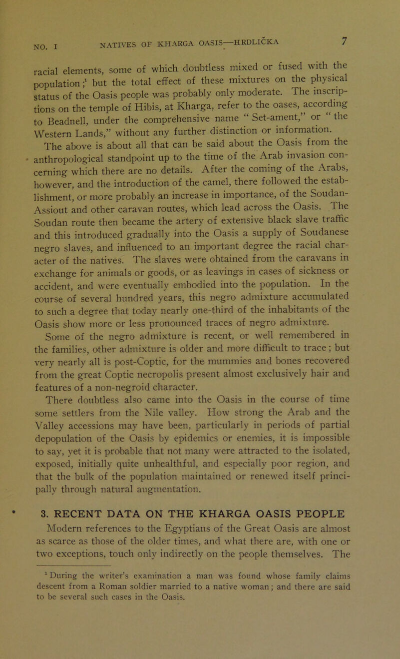 racial elements, some of which doubtless mixed or fused with the population;' but the total effect of these mixtures on the physical status of the Oasis people was probably only moderate. The inscrip- tions on the temple of Hibis, at Kdiarga, refer to the oases,^according to Beadnell, under the comprehensive name “ Set-ament,” or “ the Western Lands,” without any further distinction or information. The above is about all that can be said about the Oasis from the ‘ anthropological standpoint up to the time of the Arab invasion con- cerning which there are no details. After the coming of the Arabs, however, and the introduction of the camel, there followed the estab- lishment, or more probably an increase in importance, of the Soudan- Assiout and other caravan routes, which lead across the Oasis. The Soudan route then became the artery of extensive black slave traffic and this introduced gradually into the Oasis a supply of Soudanese negro slaves, and influenced to an important degree the racial char- acter of the natives. The slaves were obtained from the caravans in exchange for animals or goods, or as leavings in cases of sickness or accident, and were eventually embodied into the population. In the course of several hundred years, this negro admixture accumulated to such a degree that today nearly one-third of the inhabitants of the Oasis show more or less pronounced traces of negro admixture. Some of the negro admixture is recent, or well remembered in the families, other admixture is older and more difficult to trace; but very nearly all is post-Coptic, for the mummies and bones recovered from the great Coptic necropolis present almost exclusively hair and features of a non-negroid character. There doubtless also came into the Oasis in the course of time some settlers from the Nile valley. How strong the Arab and the Valley accessions may have been, particularly in periods of partial depopulation of the Oasis by epidemics or enemies, it is impossible to say, yet it is probable that not many were attracted to the isolated, exposed, initially quite unhealthful, and especially poor region, and that the bulk of the population maintained or renewed itself princi- pally through natural augmentation. 3. RECENT DATA ON THE KHARGA OASIS PEOPLE Modern references to the Egyptians of the Great Oasis are almost as scarce as those of the older times, and what there are, with one or two exceptions, touch only indirectly on the people themselves. The ‘ During the writer’s examination a man was found whose family claims descent from a Roman soldier married to a native woman; and there are said to be several such cases in the Oasis.