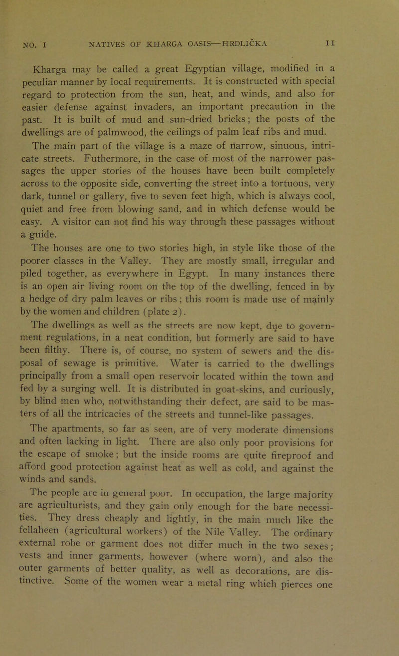 Kharga may be called a great Egyptian village, modified in a peculiar manner by local requirements. It is constructed with special regard to protection from the sun, heat, and winds, and also for easier defense against invaders, an important precaution in the past. It is built of mud and sun-dried bricks; the posts of the dwellings are of palmwood, the ceilings of palm leaf ribs and mud. The main part of the village is a maze of narrow, sinuous, intri- cate streets. Futhermore, in the case of most of the narrower pas- sages the upper stories of the houses have been built completely across to the opposite sidte, converting the street into a tortuous, very dark, tunnel or gallery, five to seven feet high, which is always cool, quiet and free from blowing sand, and in which defense would be easy. A visitor can not find his way through these passages without a griide. The houses are one to two stories high, in style like those of the poorer classes in the Valley. They are mostly small, irregular and piled together, as everywhere in Egypt. In many instances there is an open air living room on the top of the dwelling, fenced in by a hedge of dry palm leaves or ribs; this room is made use of mainly by the women and children (plate 2). The dwellings as well as the streets are now kept, due to govern- ment regulations, in a neat condition, but formerly are said to have been filthy. There is, of course, no system of sewers and the dis- IX)sal of sewage is primitive. Water is carried to the dwellings principally from a small open reservoir located within the town and fed by a surging well. It is distributed in goat-skins, and curiously, by blind men who, notwithstanding their defect, are said to be mas- ters of all the intricacies of the streets and tunnel-like passages. The apartments, so far as seen, are of very moderate dimensions and often lacking in light. There are also only poor provisions for the escape of smoke; but the inside rooms are quite fireproof and aflford good protection against heat as well as cold, and against the winds and sands. The people are in general poor. In occupation, the large majority are agriculturists, and they gain only enough for the bare necessi- ties. They dress cheaply and lightly, in the main much like the fellaheen (agricultural workers) of the Nile Valley. The ordinary external robe or garment does not differ much in the two sexes; vests and inner gannents, however (where worn), and also the outer garments of better quality, as well as decorations, are dis- tinctive. Some of the women wear a metal ring which pierces one
