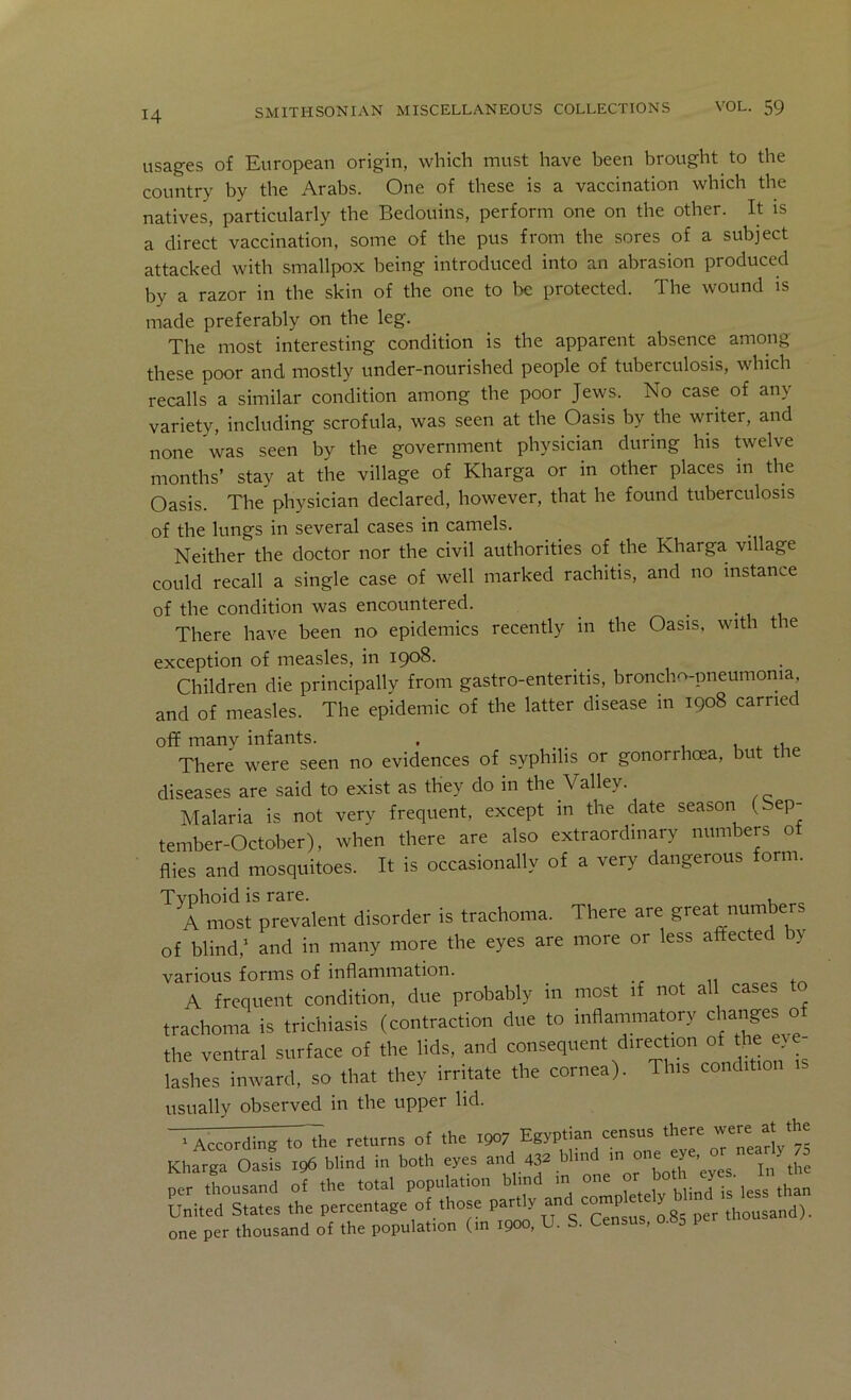 H usages of European origin, which must have been brought to the country by the Arabs. One of these is a vaccination which the natives, particularly the Bedouins, perform one on the other. It is a direct vaccination, some of the pus from the sores of a subject attacked with smallpox being introduced into an abrasion produced by a razor in the skin of the one to be protected. The wound is made preferably on the leg. The most interesting condition is the apparent absence among these poor and mostly under-nourished people of tuberculosis, which recalls a similar condition among the poor Jews. No case of any variety, including scrofula, was seen at the Oasis by the writer, and none was seen by the government physician during his twelve months’ stay at the village of Kharga or in other places in the Oasis. The physician declared, however, that he found tuberculosis of the lungs in several cases in camels. Neither the doctor nor the civil authorities of the Kharga village could recall a single case of well marked rachitis, and no instance of the condition was encountered. • • , i There have been no epidemics recently in the Oasis, with the exception of measles, in 1908. Children die principally from gastro-ententis, broncho-pneumonia, and of measles. The epidemic of the latter disease in 1908 carried off many infants. . _ , 1 There were seen no evidences of syphilis or gonorrhoea, but ti diseases are said to exist as they do in the Valley. Malaria is not very frequent, except m the date season (bep- tember-October), when there are also extraordinary numbers of flies and mosquitoes. It is occasionally of a very dangerous form. Tvohoid is rare. , A most prevalent disorder is trachoma. There are great numbers of blind,' and in many more the eyes are more or less affected by various forms of inflammation. A frequent condition, due probably in most if not all cases trachoma is trichiasis (contraction due to inflammatory o the ventral surface of the lids, and consequent direction of the ey e- lashes inward, so that they irritate the cornea). This condition is usually observed in the upper lid. Un'ite'statet tt pt