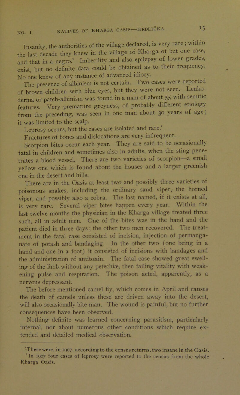 Insanity, the authorities of the village declared, is very rare ; within the last decade thev knew in the village of Kharga of but one case, and that in a negro.^ Imbecility and also epilepsy of lower grades, exist, but no definite data could be obtained as to their frequency. No one knew of any instance of advanced idiocy. ^ The presence of albinism is not certain. Two cases were reported of brown children with blue eyes, but they were not seen. Leuko- derma or patch-albinism was found in a man of about 55 with Semitic features. Very premature greyness, of probably different etiology from the preceding, was seen in one man about 30 years of age, it was limited to the scalp. ^ Leprosy occurs, but the cases are isolated and rare. Fractures of bones and dislocations are very infrequent. Scorpion bites occur each year. They are said to be occasionally fatal in children and sometimes also in adults, when the sting pene- trates a blood vessel. There are two varieties of scorpion a small yellow one which is found about the houses and a larger greenish one in the desert and hills. There are in the Oasis at least two and possibly three varieties of poisonous snakes, including the ordinary sand viper, the horned viper, and possibly also a cobra. The last named, if it exists at all, is very rare. Several viper bites happen every year. Within the last twelve months the physician in the Kharga village treated three such, all in adult men. One of the bites was in the hand and the patient died in three days; the other two men recovered. The treat- ment in the fatal case consisted of incision, injection of permanga- nate of potash and bandaging. In the other two (one being in a hand and one in a foot) it consisted of incisions with bandages and the administration of antitoxin. The fatal case showed great swell- ing of the limb without any petechiae, then failing vitality with weak- ening pulse and respiration. The poison acted, apparently, as a nervous depressant. The before-mentioned camel fly, which comes in April and causes the death of camels unless these are driven away into the desert, will also occasionally bite man. The wound is painful, but no further consequences have been observed. Nothing definite was learned concerning parasitism, particularly internal, nor about numerous other conditions which require ex- tended and detailed medical observation. 'There were, in 1907, according to the census returns, two insane in the Oasis. * In 1907 four cases of leprosy were reported to the census from the whole Kharga Oasis.