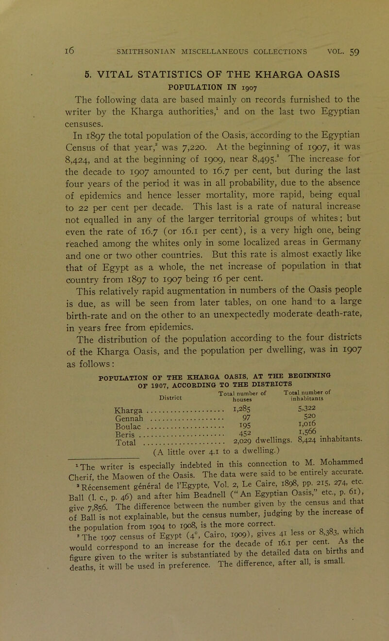 5. VITAL STATISTICS OF THE KHARGA OASIS POPULATION IN 1907 The following data are based mainly on records furnished to the writer by the Kharga authorities,^ and on the last two Egyptian censuses. In 1897 the total population of the Oasis, according to the Egyptian Census of that year, was 7,220. At the beginning of 1907, it was 8,424, and at the beginning of 1909, near 8,495. The increase for the decade to 1907 amounted to 16.7 per cent, but during the last four years of the period it was in all probability, due to the absence of epidemics and hence lesser mortality, more rapid, being equal to 22 per cent per decade. This last is a rate of natural increase not equalled in any of the larger territorial groups of whites: but even the rate of 16.7 (or 16.1 per cent), is a very high one, being reached among the whites only in some localized areas in Germany and one or two other countries. But this rate is almost exactly like that of Egypt as a whole, the net increase of population in that country from 1897 to 1907 being 16 per cent. This relatively rapid augmentation in numbers of the Oasis people is due, as will be seen from later tables, on one hand to a large birth-rate and on the other to an unexpectedly moderate death-rate, in years free from epidemics. The distribution of the population according to the four districts of the Kharga Oasis, and the population per dwelling, was in 1907 as follows: POPULATION OF THE KHAEGA OASIS, AT THE BEGINNING OF 1907, ACCORDING TO THE DISTRICTS . Total number of District houses Kharga i>28s Gennah 97 Boulac ^95 Beris 45^ Total 2,029 dwellings. (A little over 4.1 to a dwelling.) Total number of inhabitants S.322 520 1,016 1,566 8,424 inhabitants. The writer is especially indebted in this connection to M. Mohammed Cherif, the Maowen of the Oasis. The data were said to be entirely accurate. Recensement general de I’Egypte, Vol. 2, Le Caire, i8c^, PP- ^IS. ^ c- Ball (1. c. p. 46) and after him Beadnell (“An Egyptian Oasis, etc., p. 6 ), eive 7 856. The difference between the number given by the census and that of Ball is not explainable, but the census number, judging by the increase o the population from 1904 to 1908, is the more correct. »The 1907 census of Egypt (4°, Cairo, 1909), g'ves 41 less or 8,383, which would correspond to an increase for the decade of 16.1 per cent As the figure given to the writer is substantiated by the detailed data on births a dSths, it will be used in preference. The difference, after all, is small.