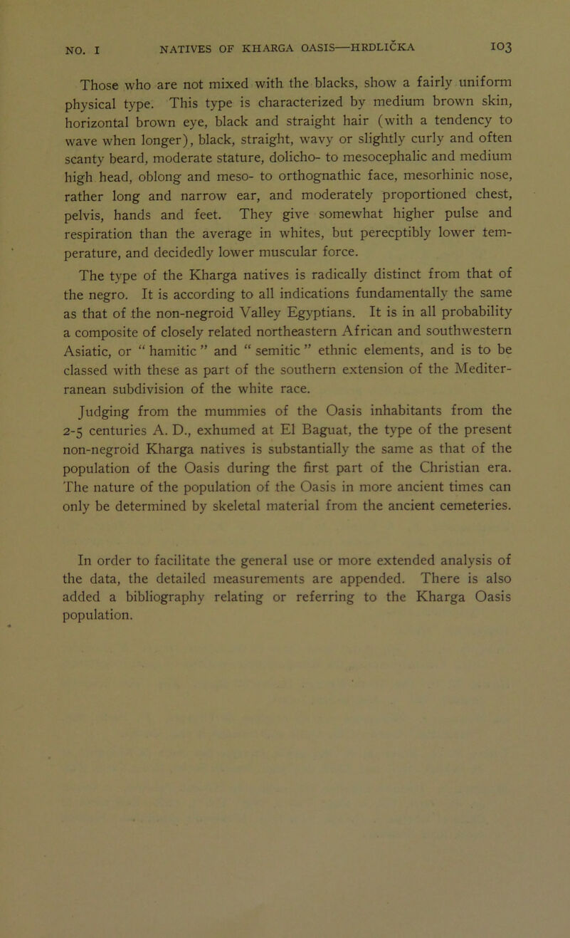 Those who are not mixed with the blacks, show a fairly uniform physical type. This type is characterized by medium brown skin, horizontal brown eye, black and straight hair (with a tendency to wave when longer), black, straight, wavy or slightly curly and often scanty beard, moderate stature, dolicho- to mesocephalic and medium high head, oblong and meso- to orthognathic face, mesorhinic nose, rather long and narrow ear, and moderately proportioned chest, pelvis, hands and feet. They give somewhat higher pulse and respiration than the average in whites, but perceptibly lower tem- perature, and decidedly lower muscular force. The type of the Kharga natives is radically distinct from that of the negro. It is according to all indications fundamentally the same as that of the non-negroid Valley Egyptians. It is in all probability a composite of closely related northeastern African and southwestern Asiatic, or “ hamitic ” and “ Semitic ” ethnic elements, and is to be classed with these as part of the southern extension of the Mediter- ranean subdivision of the white race. Judging from the mummies of the Oasis inhabitants from the 2-5 centuries A. D., exhumed at El Baguat, the type of the present non-negroid Kharga natives is substantially the same as that of the population of the Oasis during the first part of the Christian era. The nature of the population of the Oasis in more ancient times can only be determined by skeletal material from the ancient cemeteries. In order to facilitate the general use or more extended analysis of the data, the detailed measurements are appended. There is also added a bibliography relating or referring to the Kharga Oasis population.
