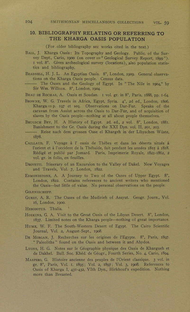 10. BIBLIOGRAPHY RELATING OR REFERRING TO THE KHARGA OASIS POPULATION (For older bibliography see works cited in the text.) Ball, J. Kharga Oasis: Its Topography and Geology. Public, of the Sur- vey Dept., Cario, 1900 (on cover = “ Geological Survey Report, 1899”)- I vol. 8°. Gives archeological survey (locations), also population statis- tics and bibliography. Beadnell, H. J. L. An Egyptian Oasis. 8°, London, 1909. General observa- tions on the Kharga Oasis people. Census data. The Oases and the Geology of Egypt. In “The Nile in 1904,” by Sir Wm. Willcox. 8°, London, 1904. Beau de Rochas, A. Oasis et Soudan, i vol. gr. in 8°, Paris, 1888, pp. 1-64. Browne, W. G. Travels in Africa, Egypt, Syria. 4°, 2d ed'., London, 1806. Kharga = p. 197 et seq. Observations on Dar-Fur. Speaks of the caravan from Assiut across the Oasis to Dar-Fur, and of acquisition of slaves by the Oasis people—nothing at all about people themselves. Brugsch Bey, H. A History of Egypt. 2d. ed., 2 vol. 8°, London, 1881. Banishment to the Gr. Oasis during the XXI Dyn. vol. II, 201, 203. Reise nach dem grossen Oase el Khargeh in der Libyschen Wiiste, 1878. C-'ULLAUD, F. Voyage a 1’ oasis de Thebes et dans les deserts situes a I’orient et a I’occident de la Thebaide, fait pendant les annees 1815 a 1818. Redige et public par Jomard. Paris, Imprimerie Royale, 1821-1862, 2 vol. gr. in folio, en feuilles. Drovetti. Itinerary of an Excursion to the Valley of Dakel. New Voyages and Travels, Vol. 7, London, 1822. Edmondstone, a. a Journey to Two of the Oases of Upper Egypt. 8°, London, 1822. Contains references to ancient writers who mentioned the Oasis—but little of value. No personal observations on the people. Golenischeff. Guest, A. R. The Oases of the Mudirieh of Assyut. Geogr. Journ., Vol. 16, London, 1900. Herodotus. Thalia. Hoskins, G. A. Visit to the Great Oasis of the Libyan Desert. 8°, London, 1837. Limited notes on the Kharga people—nothing of great importance. Hume, W. F. The South-Western Desert of Egypt. The Cairo Scientific Journal, Vol. 2, August-Sept., 1908. De Morgan, J. Recherches sur les origines de I’Egypte. 8°, Paris, 1897. “ Paleoliths ” found on the Oasis and between it and Abydos. Lyons, H. G. Notes sur le Geographic physique des Oasis de Khargueh et de Dakhel. Bull. Soc. Khed. de Geogr., Fourth Series, No. 4, Cario, 1894. Maspero, G. Histoire ancienne des peuples de I’Orient classique. 3 vol. in gr. 8°, Paris, Vol. i. 1895; Vol. 2, 1897; Vol. 3, 1908. References to Oasis of Kharga I, 431-432, Vlth Dyn., Hirkhouf’s expedition. Nothing more than Breasted.