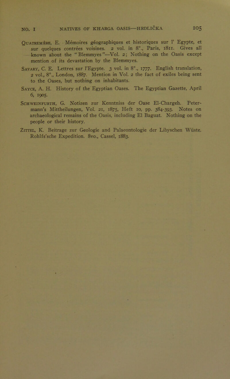 Quatremere, E. Memoires geographiques et historiques sur 1’ Egypte, et sur quelques contrees voisines. 2 vol. in 8°., Paris, 1811. Gives all — known about the “ Blemmyes ”—Vol. 2; Nothing on the Oasis except mention of its devastation by the Blemmyes. Savary, C. E. Lettres sur I’Egypte. 3 vol. in 8°., 1777. English translation, 2 vol., 8°., London, 1887. Mention in Vol. 2 the fact of exiles being sent to the Oases, but nothing on inhabitants. Sayce, a. H. History of the Egyptian Oases. The Egyptian Gazette, April 6, 1905. ScHWEiNFURTH, G. Notizen zur Kenntniss der Oase El-Chargeh. Peter- mann’s Mittheilungen, Vol. 21, 1875, Heft 10, pp. 384-393. Notes on archaeological remains of the Oasis, including El Baguat. Nothing on the people or their history. ZiTTEL, K. Beitrage zur Geologie and Palaeontologie der Libyschen Wiiste. Rohlfs’sche Expedition. 8vo., Cassel, 1883.