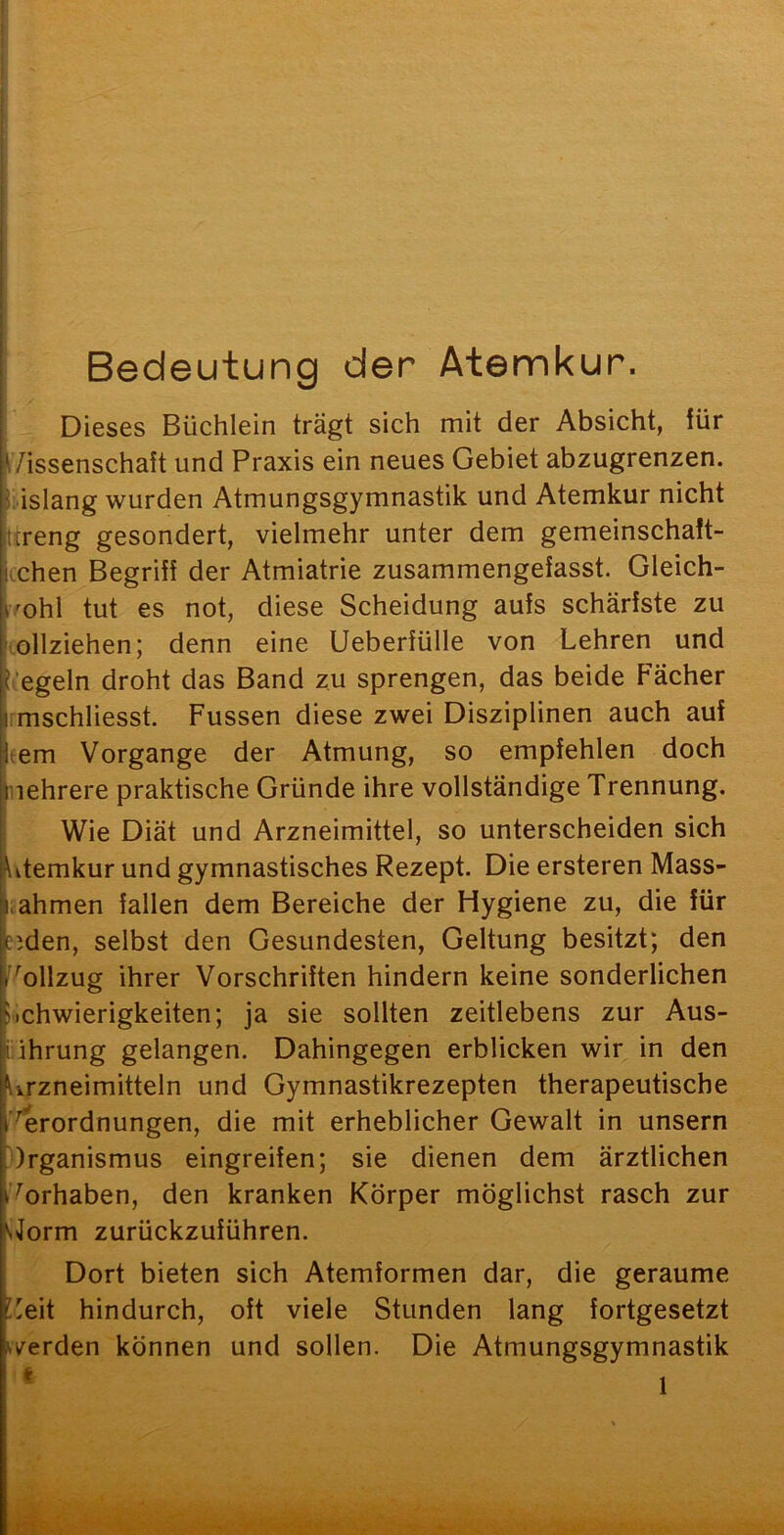 Bedeutung der Atemkur. Dieses Büchlein trägt sich mit der Absicht, für i /issenschaft und Praxis ein neues Gebiet abzugrenzen, bislang wurden Atmungsgymnastik und Atemkur nicht ttreng gesondert, vielmehr unter dem gemeinschaft- tchen Begriff der Atmiatrie zusammengefasst. Gleich- mhl tut es not, diese Scheidung aufs schärfste zu vollziehen; denn eine Ueberfülle von Lehren und i-’egeln droht das Band zu sprengen, das beide Fächer imschliesst. Fussen diese zwei Disziplinen auch auf tem Vorgänge der Atmung, so empfehlen doch nehrere praktische Gründe ihre vollständige Trennung. Wie Diät und Arzneimittel, so unterscheiden sich Ltemkur und gymnastisches Rezept. Die ersteren Mass- I. ahmen fallen dem Bereiche der Hygiene zu, die für ejden, selbst den Gesundesten, Geltung besitzt; den ^'^ollzug ihrer Vorschriften hindern keine sonderlichen Schwierigkeiten; ja sie sollten zeitlebens zur Aus- ührung gelangen. Dahingegen erblicken wir in den Urzneimitteln und Gymnastikrezepten therapeutische ’^rordnungen, die mit erheblicher Gewalt in unsern Organismus eingreifen; sie dienen dem ärztlichen Torhaben, den kranken Körper möglichst rasch zur ^Jorm zurückzuführen. Dort bieten sich Atemformen dar, die geraume !eit hindurch, oft viele Stunden lang fortgesetzt werden können und sollen. Die Atmungsgymnastik