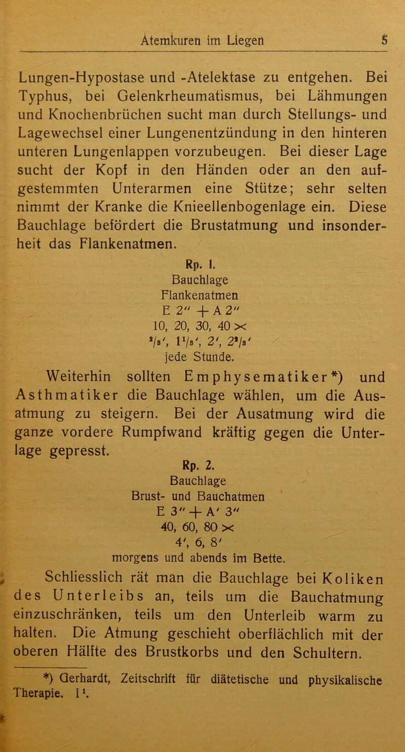 Lungen-Hypostase und -Atelektase zu entgehen. Bei Typhus, bei Gelenkrheumatismus, bei Lähmungen und Knochenbrüchen sucht man durch Stellungs- und Lagewechsel einer Lungenentzündung in den hinteren unteren Lungenlappen vorzubeugen. Bei dieser Lage sucht der Kopf in den Händen oder an den auf- gestemmten Unterarmen eine Stütze; sehr selten nimmt der Kranke die Knieellenbogenlage ein. Diese Bauchlage befördert die Brustatmung und insonder- heit das Flankenatmen. Rp. 1. Bauchlage Flankenatmen E 2 + A 2‘* 10, 20, 30, 40 X 'Is', IV«', 2', 2*/«' jede Stunde. Weiterhin sollten Emphysematiker*) und Asthmatiker die Bauchlage wählen, um die Aus- atmung zu steigern. Bei der Ausatmung wird die ganze vordere Rumpfwand kräftig gegen die Unter- lage gepresst. Rp. 2. Bauchlage Brust- und Bauchatmen E 3-f A' 3 40, 60, 80 X 4', 6, 8' morgens und abends im Bette. Schliesslich rät man die Bauchlage bei Koliken des Unterleibs an, teils um die Bauchatmung einzuschränken, teils um den Unterleib warm zu halten. Die Atmung geschieht oberflächlich mit der oberen Hälfte des Brustkorbs und den Schultern. *) Gerhardt, Zeitschrift für diätetische und physikalische Therapie. I *.