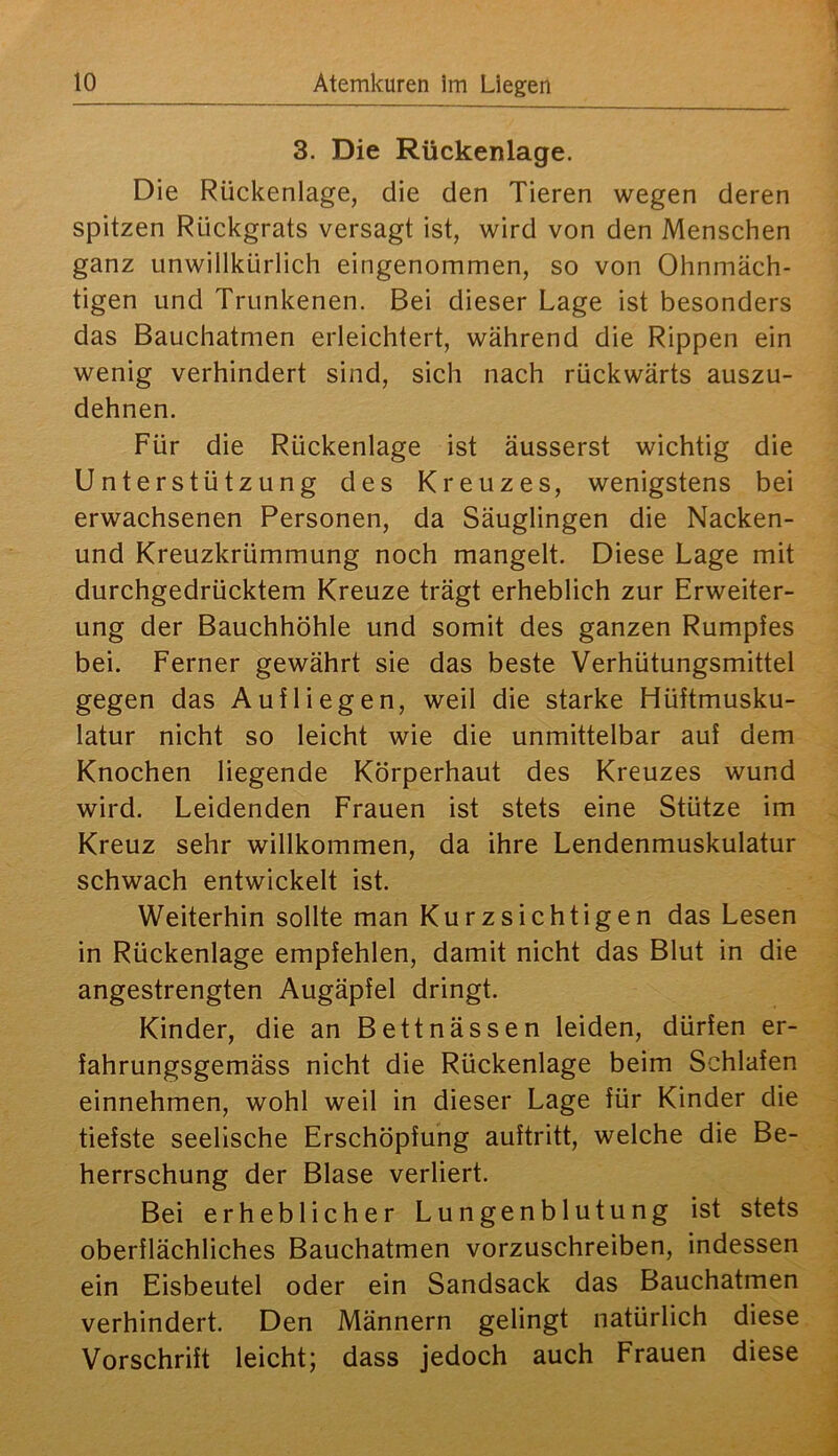 3. Die Rückenlage. Die Rückenlage, die den Tieren wegen deren spitzen Rückgrats versagt ist, wird von den Menschen ganz unwillkürlich eingenommen, so von Ohnmäch- tigen und Trunkenen. Bei dieser Lage ist besonders das Bauchatmen erleichtert, während die Rippen ein wenig verhindert sind, sich nach rückwärts auszu- dehnen. Für die Rückenlage ist äusserst wichtig die Unterstützung des Kreuzes, wenigstens bei erwachsenen Personen, da Säuglingen die Nacken- und Kreuzkrümmung noch mangelt. Diese Lage mit durchgedrücktem Kreuze trägt erheblich zur Erweiter- ung der Bauchhöhle und somit des ganzen Rumples bei. Ferner gewährt sie das beste Verhütungsmittel gegen das Auf liegen, weil die starke Hüftmusku- latur nicht so leicht wie die unmittelbar auf dem Knochen liegende Körperhaut des Kreuzes wund wird. Leidenden Frauen ist stets eine Stütze im Kreuz sehr willkommen, da ihre Lendenmuskulatur schwach entwickelt ist. Weiterhin sollte man Kurzsichtigen das Lesen in Rückenlage empfehlen, damit nicht das Blut in die angestrengten Augäpfel dringt. Kinder, die an Bettnässen leiden, dürfen er- fahrungsgemäss nicht die Rückenlage beim Schlafen einnehmen, wohl weil in dieser Lage für Kinder die tiefste seelische Erschöpfung auftritt, welche die Be- herrschung der Blase verliert. Bei erheblicher Lungenblutung ist stets oberflächliches Bauchatmen vorzuschreiben, indessen ein Eisbeutel oder ein Sandsack das Bauchatmen verhindert. Den Männern gelingt natürlich diese Vorschrift leicht; dass jedoch auch Frauen diese