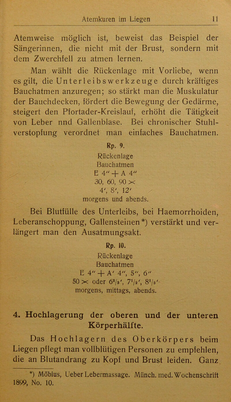 Atemweise möglich ist, beweist das Beispiel der Sängerinnen, die nicht mit der Brust, sondern mit dem Zwerchfell zu atmen lernen. Man wählt die Rückenlage mit Vorliebe, wenn es gilt, die Unterleibswerkzeuge durch kräftiges Bauchatmen anzuregen; so stärkt man die Muskulatur der Bauchdecken, fördert die Bewegung der Gedärme, steigert den Pfortader-Kreislauf, erhöht die Tätigkeit von Leber nnd Gallenblase. Bei chronischer Stuhl- verstopfung verordnet man einfaches Bauchatmen. Rp. 9. Rückenlage Bauchatmen E 4 H- A 4 30, 60, 90 X 4', 8^ 12' morgens und abends. Bei Blutfülle des Unterleibs, bei Haemorrhoiden, Leberanschoppung, Gallensteinen*) verstärkt und ver- längert man den Ausatmungsakt. Rp. 10. Rückenlage Bauchatmen E 4 +AM, 5, 6 50 X oder 6*/$', 7*/»', S’/s' morgens, mittags, abends. 4. Hochlagerung der oberen und der unteren Körperhälfte. Das Hochlagern des Oberkörpers beim Liegen pflegt man vollblütigen Personen zu empfehlen, die an Blutandrang zu Kopf und Brust leiden. Ganz, *) Möbius, Ueber Lebermassage. Münch, med. Wochenschrift 1899, No. 10.