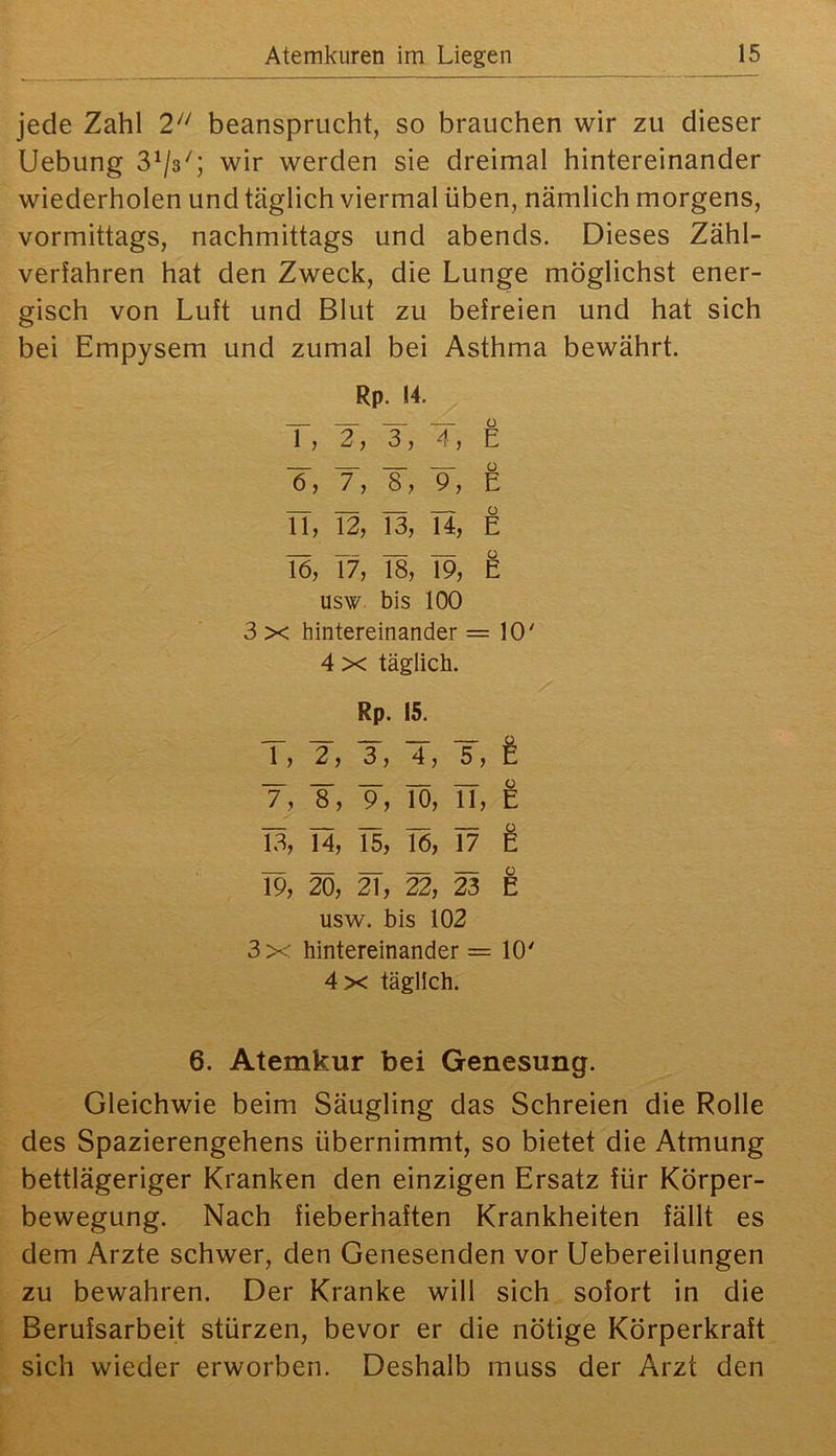 jede Zahl 2'^ beansprucht, so brauchen wir zu dieser Uebung 8^/3''; wir werden sie dreimal hintereinander wiederholen und täglich viermal üben, nämlich morgens, vormittags, nachmittags und abends. Dieses Zähl- verfahren hat den Zweck, die Lunge möglichst ener- gisch von Luft und Blut zu befreien und hat sich bei Empysem und zumal bei Asthma bewährt. Rp. 14. T, 4, ~6, f, s, ■9, TT, T2, I3, n, Tö, I7, 18, 19, usw bis 100 3 X hintereinander =10' 4 X täglich. Rp. 15. 1, ~2, ■3, ■4, T, e 0 7, 8, 9, 10, 11, E 13, 14, 15, 16, 17 e 19, 20, 21, 22, 23 ü E usw. bis 102 3x hintereinander = 10' 4x täglich. 6. Atemkur bei Genesung. Gleichwie beim Säugling das Schreien die Rolle des Spazierengehens übernimmt, so bietet die Atmung bettlägeriger Kranken den einzigen Ersatz für Körper- bewegung. Nach fieberhaften Krankheiten fällt es dem Arzte schwer, den Genesenden vor Uebereilungen zu bewahren. Der Kranke will sich sofort in die Berufsarbeit stürzen, bevor er die nötige Körperkraft sich wieder erworben. Deshalb muss der Arzt den