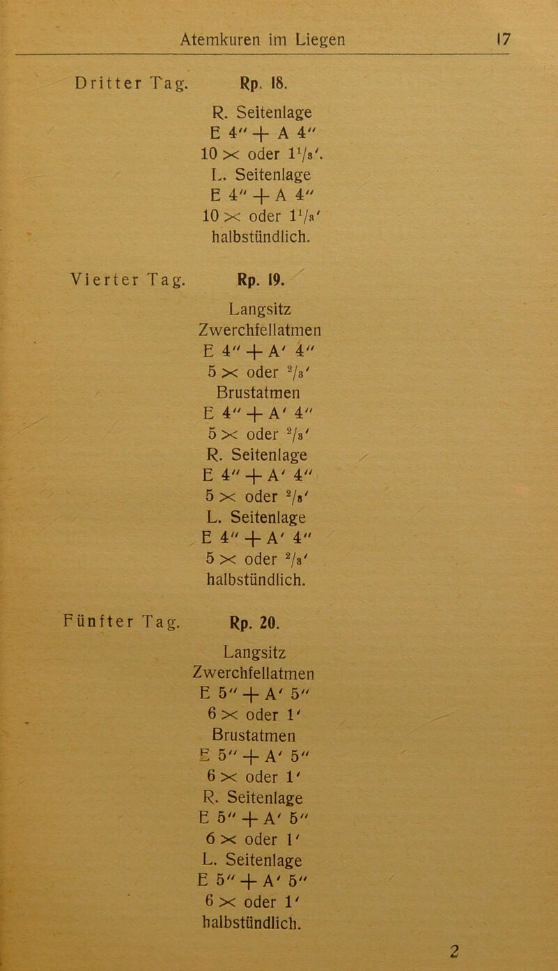 Dritter Tag. Vierter Tag. Fünfter Tag. Rp. 18. R. Seitenlage E 4'' + A 4: 10 X oder Vjs'. L. Seitenlage E 4 -j- A 4 10 X oder T/»' halbstündlich. Rp. 19. Langsitz Zwerchfellatmen E 4 + A' 5 X oder Brustatmen E 4 + A' 4 5 X oder 7»' R. Seitenlage E 4 +A' 4 5 X oder L. Seitenlage E 4'' + A' 4 5 X oder halbstündlich. Rp. 20. Langsitz Zwerchfellatmen E 5 + A' 5 6 X oder T Brustatmen E 5'' -f A' 5'' 6 X oder 1' R. Seitenlage E 5^' -f-A' b 6 X oder L L. Seitenlage E 5 4- A' 5 6 X oder 1' halbstündlich. 2