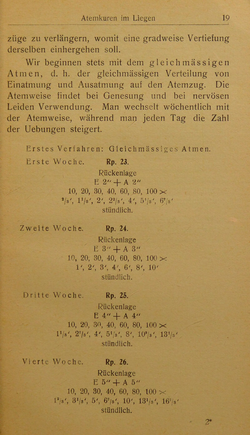 züge zu verlängern, womit eine gradweise Vertiefung derselben einhergehen soll. Wir beginnen stets mit dem gleich massigen Atmen, d. h. der gleichmässigen Verteilung von Einatmung und Ausatmung auf den Atemzug. Die Atemweise findet bei Genesung und bei nervösen Leiden Verwendung. Man wechselt wöchentlich mit der Atemweise, während man jeden Tag die Zahl der Uebungen steigert. Erstes Verfahren: Qleichmässiges Atmen. Erste Woche. Rp. 23. Rückenlage E 2 +A 2 10, 20, 30, 40, 60, 80, 100 x */s', VIb\ 2', 2«/.,', 4^ 5’/8', 6^V stündlich. Zweite Woche. Rp. 24. Rückenlage E 3- +A 3'' 10, 20, 30, 40, 60, 80, 100 x 1', 2', 3', 4^ 6', 8', 10' stündlich. Dritte Woche. Rp. 25. Rückenlage E 4 -f A 4 10, 20, 30, 40, 60, 80, 100 x IV»', 2^8', 4', 5*;3', 8', 1073', 1373' stündlich. Vierte Woche. Rp. 26. Rückenlage E 5 4- A 5 10, 20, 30, 40, 60, 80, 100 x 173', 373', 5', 673', 10', 1373', I673'