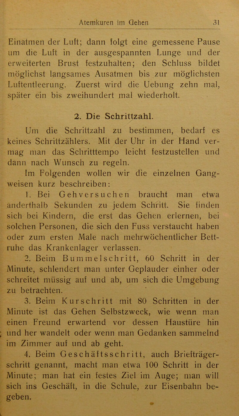 Einatmen der Luft; dann folgt eine gemessene Pause um die Luft in der ausgespannten Lunge und der erweiterten Brust festzuhalten; den Schluss bildet möglichst langsames Ausatmen bis zur möglichsten Luftentleerung. Zuerst wird die Uebung zehn mal, später ein bis zweihundert mal wiederholt. 2. Die Schrittzahl. Um die Schrittzahl zu bestimmen, bedarf es keines Schrittzählers. Mit der Uhr in der Hand ver- mag man das Schritttempo leicht festzustellen und dann nach Wunsch zu regeln. Im Folgenden wollen wir die einzelnen Gang- weisen kurz beschreiben: 1. Bei Gehversuchen braucht man etwa anderthalb Sekunden zu jedem Schritt. Sie finden sich bei Kindern, die erst das Gehen erlernen, bei solchen Personen, die sich den Fuss verstaucht haben oder zum ersten Male nach mehrwöchentlicher Bett- ruhe das Krankenlager verlassen. 2. Beim Bummel schritt, 60 Schritt in der Minute, schlendert man unter Geplauder einher oder schreitet müssig auf und ab, um sich die Umgebung zu betrachten. 3. Beim Kurschritt mit 80 Schritten in der Minute ist das Gehen Selbstzweck, wie wenn man einen Freund erwartend vor dessen Haustüre hin und her wandelt oder wenn man Gedanken sammelnd im Zimmer auf und ab geht. 4. Beim Geschäftsschritt, auch Briefträger- schritt genannt, macht man etwa 100 Schritt in der Minute; man hat ein festes Ziel im Auge; man will sich ins Geschäft, in die Schule, zur Eisenbahn be- geben.