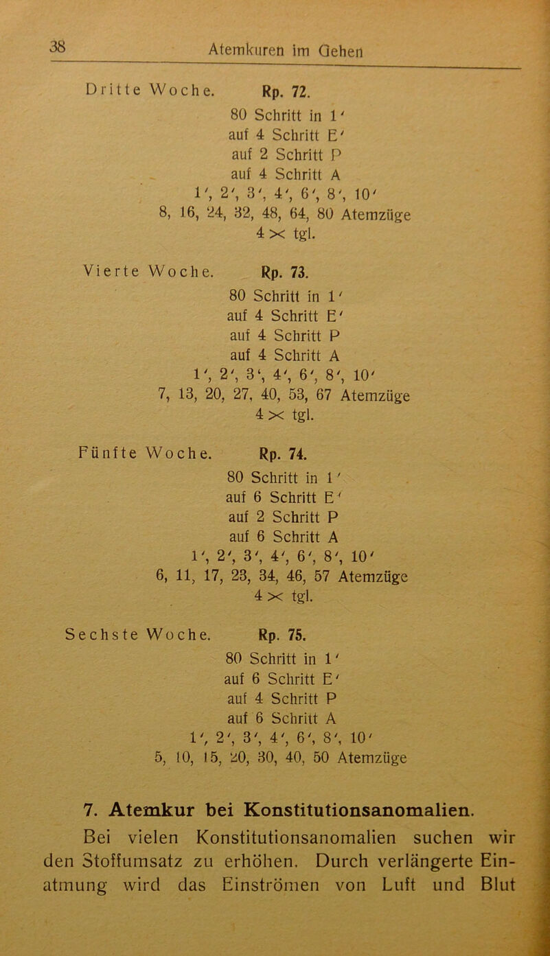 Dritte Woche. Rp. 72. 80 Schritt in 1' auf 4 Schritt E' auf 2 Schritt P auf 4 Schritt A 1', 2', 3', 4', 6', 8', 10' 8, 16, 24, 32, 48, 64, 80 Atemzüge 4 X tgl. Vierte Woche. Rp. 73. 80 Schritt in 1' auf 4 Schritt E' auf 4 Schritt P auf 4 Schritt A 1', 2', 3‘, 4', 6', 8', 10' 7, 13, 20, 27, 40, 53, 67 Atemzüge 4 X tgl. Fünfte Woche. Rp. 74. 80 Schritt in 1' auf 6 Schritt E' auf 2 Schritt P auf 6 Schritt A 1', 2', 3', 4', 6', 8', 10' 6, 11, 17, 23, 34, 46, 57 Atemzüge 4 X tgl. Sechste Woche. Rp. 75. 80 Schritt in 1' auf 6 Schritt E' auf 4 Schritt P auf 6 Schritt A 1', 2', 3', 4', 6', 8', 10' 5, 10, 15, 20, 30, 40, 50 Atemzüge 7. Atemkur bei Konstitutionsanomalien. Bei vielen Konstitutionsanomalien suchen wir den Stoffumsatz zu erhöhen. Durch verlängerte Ein- atmung wird das Einströmen von Luft und Blut