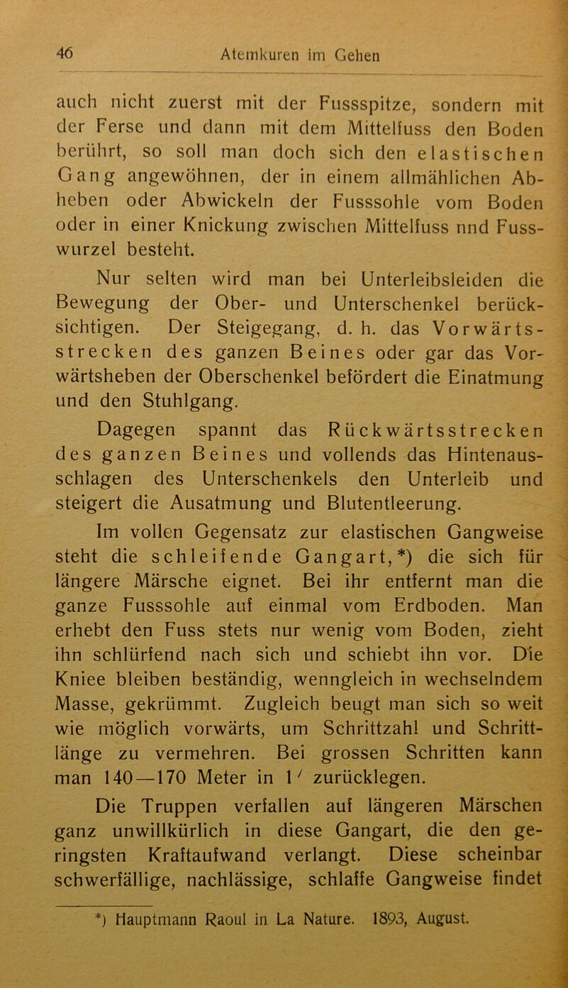 auch nicht zuerst mit der Fussspitze, sondern mit der Ferse und dann mit dem Mitteliuss den Boden berührt, so soll man doch sich den elastischen Gang angewöhnen, der in einem allmählichen Ab- heben oder Abwickeln der Fusssohle vom Boden oder in einer Knickung zwischen Mittelfuss nnd Fuss- wurzel besteht. Nur selten wird man bei Unterleibsleiden die Bewegung der Ober- und Unterschenkel berück- sichtigen. Der Steigegang, d. h. das Vorwärts- strecken des ganzen Beines oder gar das Vor- wärtsheben der Oberschenkel befördert die Einatmung und den Stuhlgang. Dagegen spannt das Rückwärtsstrecken des ganzen Beines und vollends das Hintenaus- schlagen des Unterschenkels den Unterleib und steigert die Ausatmung und Blutentleerung. Im vollen Gegensatz zur elastischen Gangweise steht die schleifende Gangart,*) die sich für längere Märsche eignet. Bei ihr entfernt man die ganze Fusssohle auf einmal vom Erdboden. Man erhebt den Fuss stets nur wenig vom Boden, zieht ihn schlürfend nach sich und schiebt ihn vor. Die Kniee bleiben beständig, wenngleich in wechselndem Masse, gekrümmt. Zugleich beugt man sich so weit wie möglich vorwärts, um Schrittzahl und Schritt- länge zu vermehren. Bei grossen Schritten kann man 140 —170 Meter in D zurücklegen. Die Truppen verfallen auf längeren Märschen ganz unwillkürlich in diese Gangart, die den ge- ringsten Kraftaufwand verlangt. Diese scheinbar schwerfällige, nachlässige, schlaffe Gangweise findet *) Hauptmann Raoul in La Nature. 1893, August.