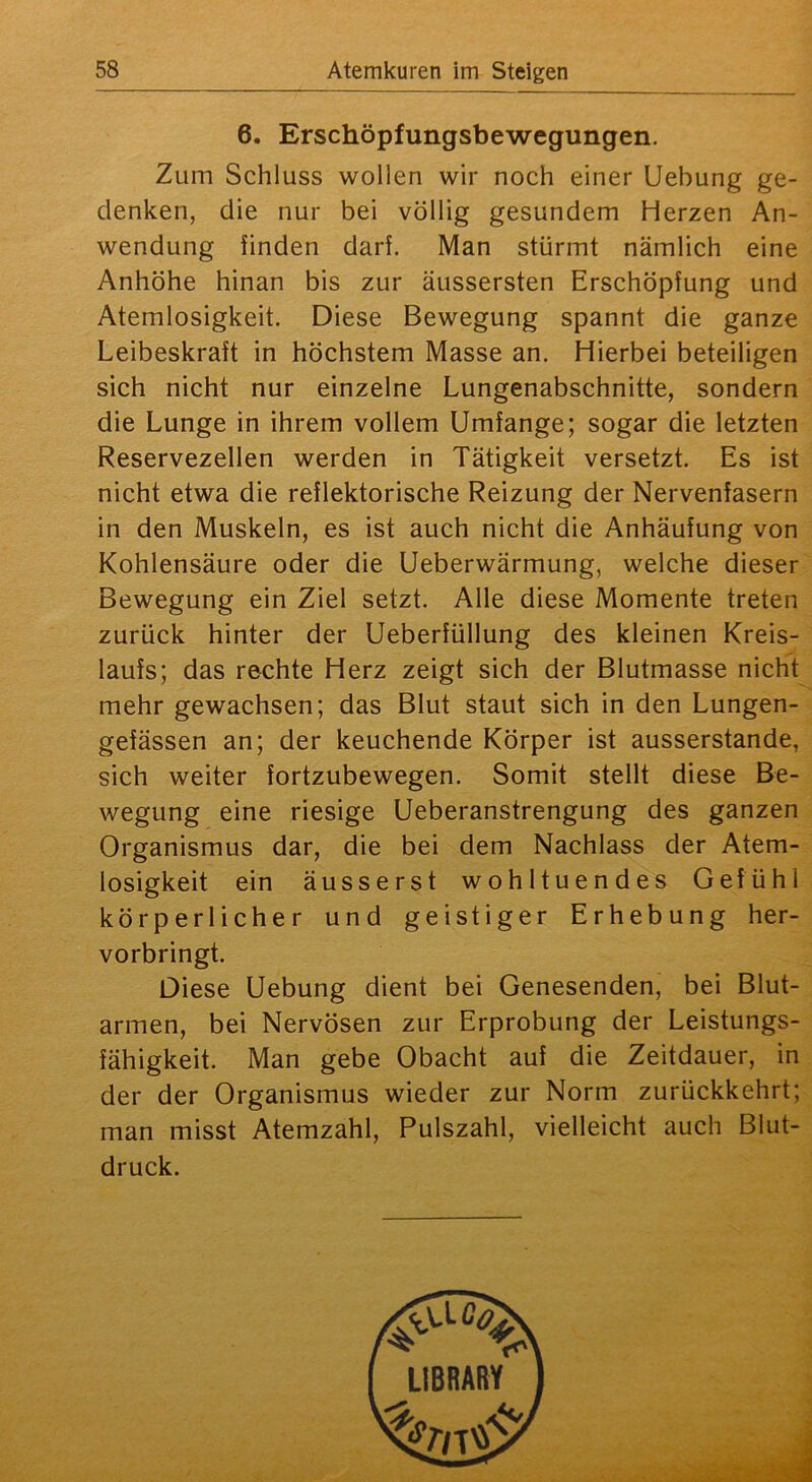6. Erschöpfungsbewegungen. Zum Schluss wollen wir noch einer Uebung ge- denken, die nur bei völlig gesundem Herzen An- wendung finden darf. Man stürmt nämlich eine Anhöhe hinan bis zur äussersten Erschöpfung und Atemlosigkeit. Diese Bewegung spannt die ganze Leibeskraft in höchstem Masse an. Hierbei beteiligen sich nicht nur einzelne Lungenabschnitte, sondern die Lunge in ihrem vollem Umfange; sogar die letzten Reservezellen werden in Tätigkeit versetzt. Es ist nicht etwa die reflektorische Reizung der Nervenfasern in den Muskeln, es ist auch nicht die Anhäufung von Kohlensäure oder die Ueberwärmung, welche dieser Bewegung ein Ziel setzt. Alle diese Momente treten zurück hinter der Ueberfüllung des kleinen Kreis- laufs; das rechte Herz zeigt sich der Blutmasse nicht mehr gewachsen; das Blut staut sich in den Lungen- gefässen an; der keuchende Körper ist ausserstande, sich weiter fortzubewegen. Somit stellt diese Be- wegung eine riesige Ueberanstrengung des ganzen Organismus dar, die bei dem Nachlass der Atem- losigkeit ein äusserst wohltuendes Gefühl körperlicher und geistiger Erhebung her- vorbringt. Diese Uebung dient bei Genesenden, bei Blut- armen, bei Nervösen zur Erprobung der Leistungs- fähigkeit. Man gebe Obacht auf die Zeitdauer, in der der Organismus wieder zur Norm zurückkehrt; man misst Atemzahl, Pulszahl, vielleicht auch Blut- druck.