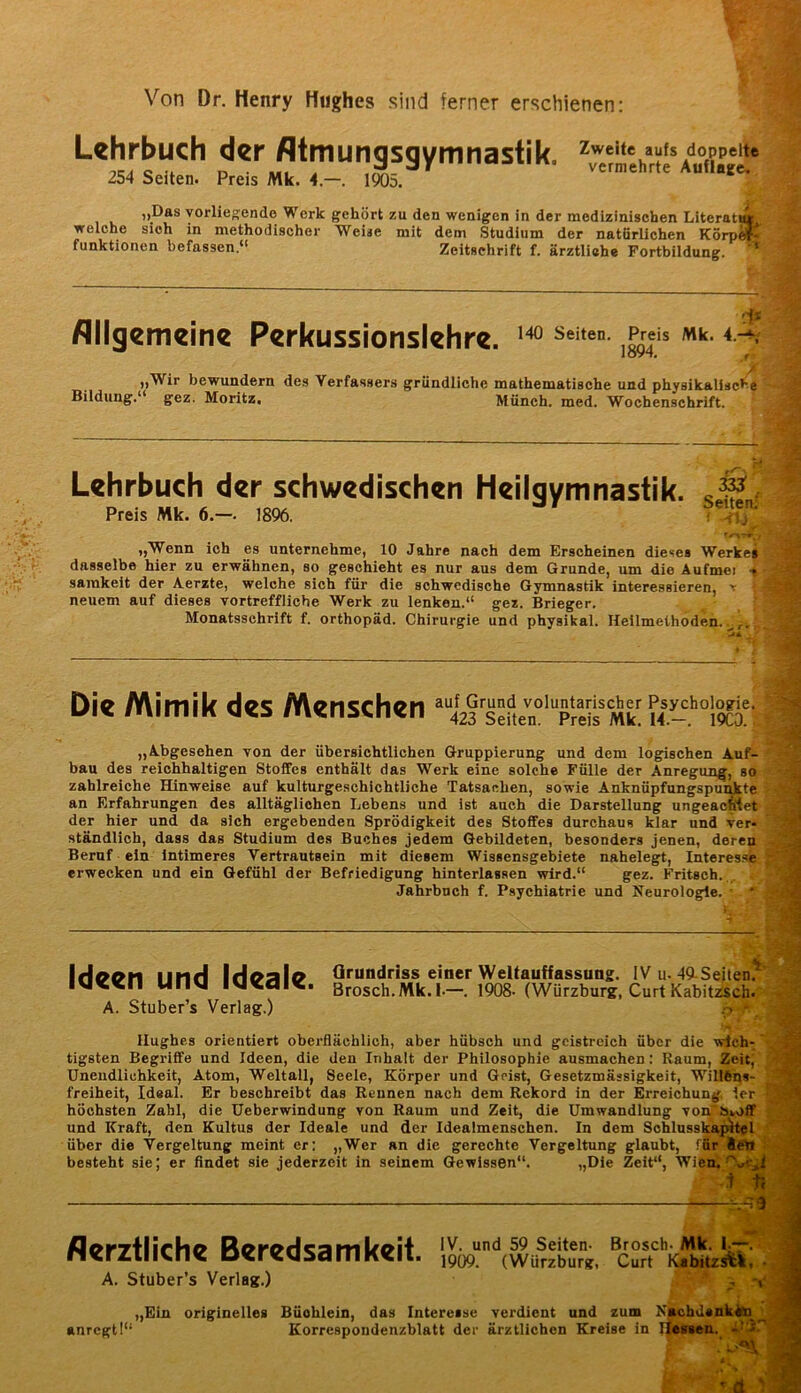 Von Dr. Henry Hughes sind ferner erschienen: Lehrbuch der fltmungsgymnastik. 254 Seiten. Preis Mk. 4.—. 1905. Zweite aufs doppelte vermehrte Auflage. „Das yorlieKendo Werk gehört zu den wenigen in der medizinischen Literat* welche sich in methodischer Weise mit dem Studium der natürlichen RörpM funktionen befassen.“ Zeitschrift f. ärztliche Fortbildung. Allgemeine Perkussionslehre. „Wir bewundern des Verfassers gründliche mathematische und physikallsc*’« Bildung.“ gez. Moritz. Münch, med. Wochenschrift. Lehrbuch der schwedischen Heilgymnastik, „Wenn ich es unternehme, 10 Jahre nach dem Erscheinen dieses Werke* dasselbe hier zu erwähnen, so geschieht es nur aus dem Grunde, um die Äufmei t samkeit der A.erzte, welche sich für die schwedische Gymnastik interessieren, r neuem auf dieses vortreffliche Werk zu lenken.“ gez. Brieger. Monatsschrift f. orthopäd. Chirurgie und physikal. Heilmethoden..^,. Die Mimik des Menschen auf Grund voluntarischer Psychologie. 423 Seiten. Preis Mk. 14.—. 19CÖ. „Abgesehen von der übersichtlichen Gruppierung und dem logischen Auf- bau des reichhaltigen Stoffes enthält das Werk eine solche Fülle der Anregui^, so zahlreiche Hinweise auf kulturgeschichtliche Tatsachen, sowie Anknüpfungspu^te an Erfahrungen des alltäglichen Lebens und ist auch die Darstellung ungeaemet der hier und da sich ergebenden Sprödigkeit des Stoffes durchaus klar und ver- ständlich, dass das Studium des Buches jedem Gebildeten, besonders jenen, deren Beruf ein Intimeres Vertrautsein mit diesem Wissensgebiete nahelegt, Interesse erwecken und ein Gefühl der Befriedigung hinterlassen wird.“ gez. Fritsch. Jahrbuch f. Psychiatrie und Neurologie. Ideen und Ideale. A. Stuber’s Verlag.) Grundriss einer Weltauffassung. IV u. 49-Seiten^' Brosch. Mk.l.—. 1908- (Würzburg, Curt Kabit^ch. Hughes orientiert oberflächlich, aber hübsch und geistreich über die wich- tigsten Begriffe und Ideen, die den Inhalt der Philosophie ausmachen; Raum, Zeit, Unendlichkeit, Atom, Weltall, Seele, Körper und Geist, Gesetzmässigkeit, Willfeqs- freiheit, Ideal. Er beschreibt das Rennen nach dem Rekord in der Erreichung. 1er höchsten Zahl, die Ueberwindung von Raum und Zelt, die Umwandlung von'övoff und Kraft, den Kultus der Ideale und der Ideatmenschen. In dem Sohlusskaj^tel über die Vergeltung meint er: „Wer an die gerechte Vergeltung glaubt, ffirltel besteht sie; er findet sie jederzeit in seinem Gewissen“. „Die Zeit“, Aerztliche Beredsamkeit. A. Stuber’s Verlag.) IV. und 59 Seiten- Brosch- Mk. I;~- 1909. (VVürzburg, Curt Kabitzs^. • „Ein originelles Büchlein, das Interesse verdient und zum ^ebdaak^ anregt!“ Korrespondenzblatt der ärztlichen Kreise in J|emea._ <113-