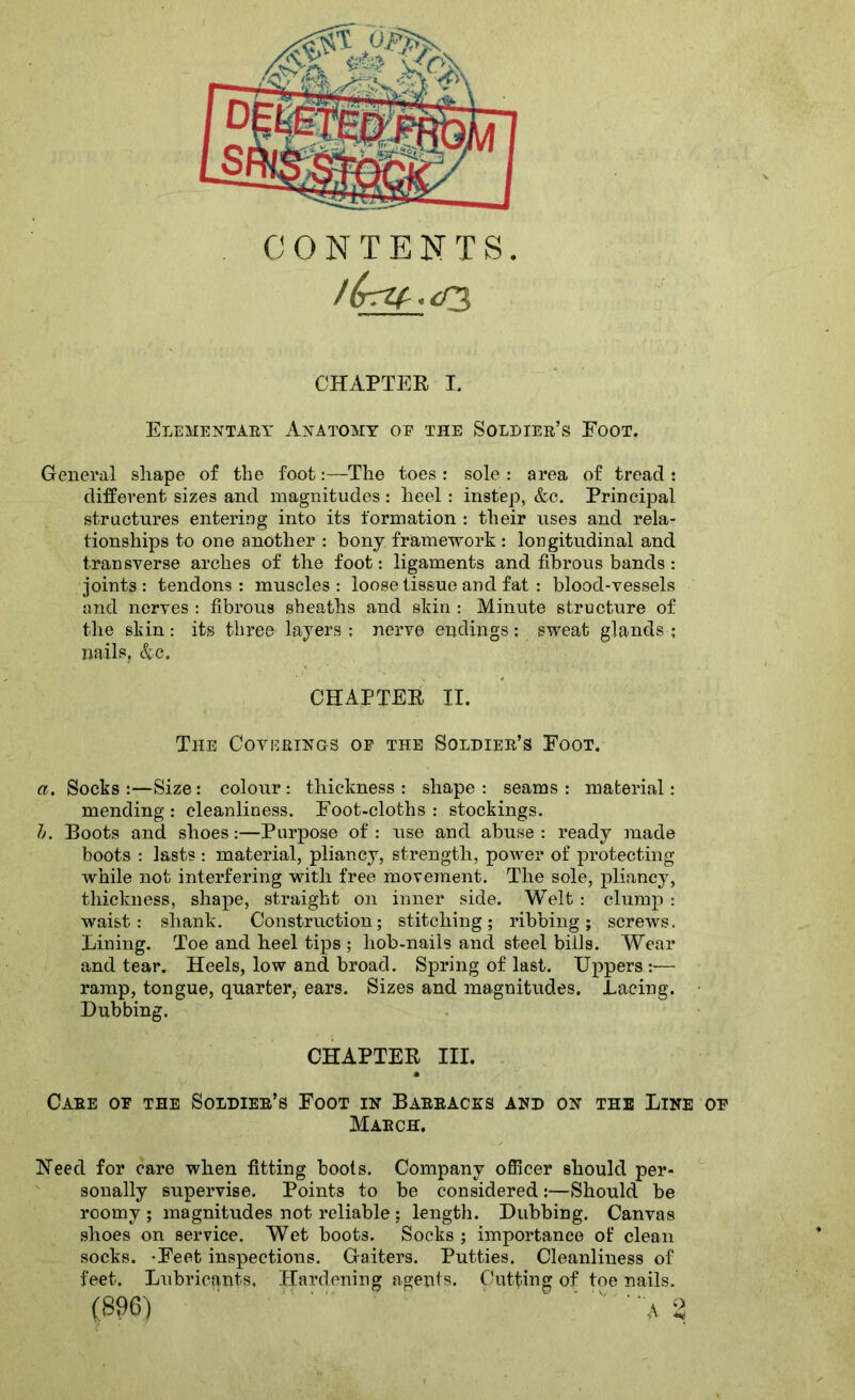 CONTENTS. l(rrz(-.<n, CHAPTER I. Elementaey Anatomy op the Soldier’s Foot. General shape of the foot:—The toes : sole : area of tread : different sizes and magnitudes: heel: instep, &c. Prineipal straetures entering into its formation : their uses and rela- tionships to one another : bony framework : longitudinal and transverse arches of the foot: ligaments and fibrous bands: joints: tendons: muscles: loose tissue and fat : blood-vessels and nerves : fibrous sheaths and skin : Minute structure of the skin: its three layers : nerve endings: sweat glands ; nails, &c. CHAPTER II. The Coverings of the Soldier’s Foot. a. Socks :—Size : colour : thickness : shape : seams : material: mending : cleanliness. Foot-cloths : stockings. />. Boots and shoes:—Purpose of: use and abuse: ready made boots : lasts : material, pliancy, strength, power of protecting while not interfering with free movement. The sole, jffiancy, thickness, shape, straight on inner side. Welt : clump : waist: shank. Construction; stitching; ribbing; screws. Lining. Toe and heel tips ; hob-nails and steel bills. Wear and tear. Heels, low and broad. Spring of last. Uppers :— ramp, tongue, quarter, ears. Sizes and magnitudes. Lacing. Dubbing. CHAPTER III. Care of the Soldier’s Foot in Barracks and on the Line March. ISTeed for care when fitting boots. Company officer should per- sonally supervise. Points to be considered:—Should be roomy ; magnitudes not reliable ; length. Dubbing, Canvas shoes on service. Wet boots. Socks ; importance of clean socks. -Feet inspections. Gaiters. Putties. Cleanliness of feet. Lubricants. Plardening agents. Cutting of toe nails.