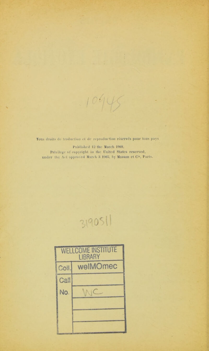 / Tons droits de traduction et de reproduction réservés pour tous p Pliblislied 12 the Mardi 1009. Privilège of copyright iu (lie United States reservcd, under the Art approved Mardi :t tflO'i. by Masson et C'p. Paris. O 1 J ■ WELLCOME INSTITUTE LIBRARY Coll. câîï No. welMOmec \N^