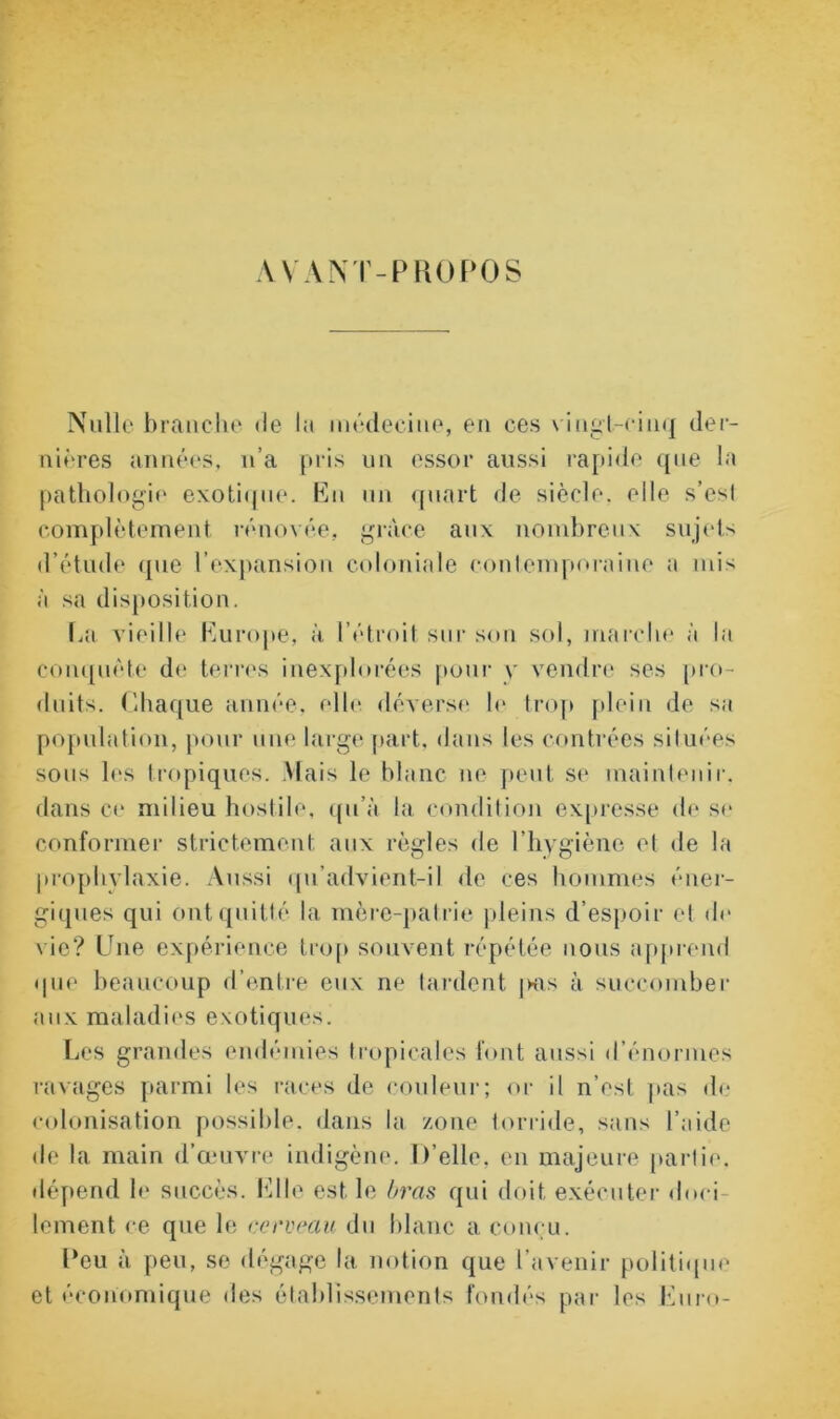 VVANT-PROPOS Nulle branche de la médecine, en ces vingt-cinq der- nières années, n’a pris un essor aussi rapide que la pathologie exotique, hui un quart de siècle, elle s’esl complètement rénovée, grâce aux nombreux sujets d’étude que l’expansion coloniale contemporaine a mis à sa disposition. lai vieille Europe, à l’étroit sur son sol, marche à la conquête de terres inexplorées pour v vendre ses pro- duits. Chaque année, elle, déverse le trop plein de sa population, pour une large part, dans les contrées situées sous les tropiques. .Mais le blanc ne peut se maintenir, dans ce milieu hostile, qu’à la condition expresse de se conformer strictement aux règles de l’hygiène et de la prophylaxie. Aussi qu’advient-il de ces hommes éner- giques qui ont quitté la mère-patrie pleins d’espoir et de vie? Une expérience trop souvent répétée nous apprend que beaucoup d’entre eux ne tardent |kis à succomber aux maladies exotiques. Les grandes endémies tropicales font aussi d’énormes ravages parmi les races de couleur; or il n’est pas de colonisation possible, dans la zone torride, sans l’aide de la main d’œuvre indigène. D’elle, en majeure partie, dépend le succès. Elle est le bras qui doit exécuter doci lement ce que le cerveau du blanc a conçu. Deu à peu, se dégage la notion que l’avenir politique et économique îles établissements fondés par les Euro-