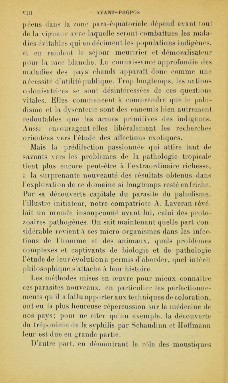 péens dans la zone para-équatoriale dépend avant tout de la vigueur avec laquelle seront combattues les mala- dies évitables qui en déciment les populations indigènes, et en rendent le séjour meurtrier et démoralisateur pour la race blanche. La connaissance approfondie des maladies des pays chauds apparaît donc comme une nécessité d’utilité publique. Trop longtemps, les nations colonisatrices se sont désintéressées de ces questions vitales. Elles commencent à comprendre que le palu- disme et la dysenterie sont des ennemis bien autrement redoutables que les armes primitives des indigènes. Aussi encouragent-elles libéralement les recherches orientées vers l’étude des affections exotiques. Mais la prédilection passionnée qui attire tant de savants vers les problèmes de la pathologie tropicale tient plus encore peut-être à l’extraordinaire richesse, à la surprenante nouveauté des résultats obtenus dans l’exploration de ce domaine si longtemps resté en friche. Par sa découverte capitale du parasite du paludisme, l’illustre initiateur, notre compatriote A. Laveran révé- lait un monde insoupçonné avant lui, celui des proto- zoaires pathogènes. On sait maintenant quelle part con- sidérable revient à ces micro-organismes dans les infec- tions de l’homme et des animaux, quels problèmes complexes et captivants de biologie et de pathologie l’étude de leur évolution a permis d’aborder, quel intérêt philosophique s’attache à leur histoire. Les méthodes mises en œuvre pour mieux connaître ces parasites nouveaux, en particulier les perfectionne- ments qu il a fallu apporter aux techniques de coloration, ont eu la plus heureuse répercussion sur la médecine de nos pays; pour ne citer qu’un exemple, la découverte du tréponème de la syphilis par Schaudinn et Hoffmann leur est due eu grande partie. D’autre part, en démontrant le rôle des moustiques