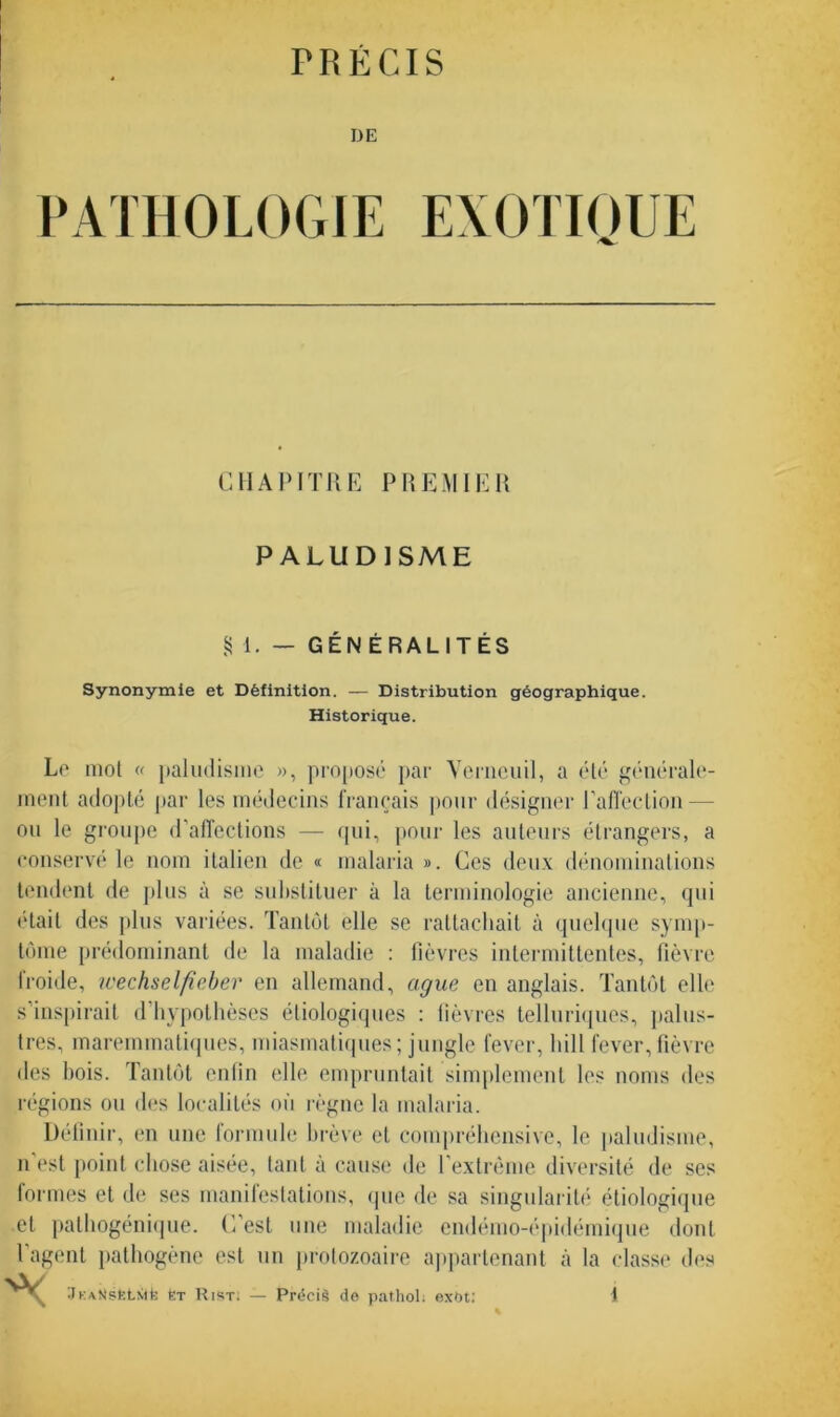 PATHOLOGIE EXOTIQUE PALUDISME § 1. — GÉNÉRALITÉS Synonymie et Définition. — Distribution géographique. Historique. Le mot « paludisme », proposé par Yerncuil, a été générale- ment adopté par les médecins français pour désigner l'affection - ou le groupe d’affections — qui, pour les auteurs étrangers, a conservé le nom italien de « malaria ». Ces deux dénominations tendent de plus à se substituer à la terminologie ancienne, qui était des plus variées. Tantôt elle se rattachait à quelque symp- tôme prédominant de la maladie : fièvres intermittentes, fièvre Ironie, wechsel/îeber en allemand, ague en auglais. Tantôt elle s’inspirait d’hypothèses étiologiques : fièvres telluriques, palus- tres, maremmatiques, miasmatiques; jungle lever, liill fever, fièvre des bois. Tantôt enfin elle, empruntait simplement les noms des régions ou des localités où règne la malaria. Définir, en une formule brève et compréhensive, le paludisme, n est point chose aisée, tant à cause de l’extrême diversité de scs formes et de ses manifestations, que de sa singularité étiologique et pathogénique. C est une maladie endémo-épidémique dont l’agent pathogène est un protozoaire appartenant à la classe des